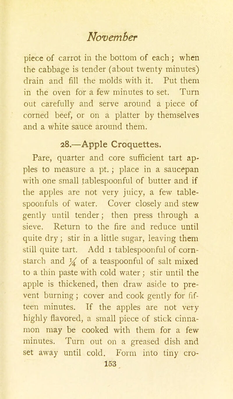 piece of carrot in the bottom of each ; when the cabbage is tender (about twenty minutes) drain and fill the molds with it. Put them in the oven for a few minutes to set. Turn out carefully and serve around a piece of corned beef, or on a platter by themselves and a white sauce around them. 28.—Apple Croquettes. Pare, quarter and core sufficient tart ap- ples to measure a pt.; place in a saucepan with one small tablespoonful of butter and if the apples are not very juicy, a few table- spoonfuls of water. Cover closely and stew gently until tender; then press through a sieve. Return to the fire and reduce until quite dry; stir in a little sugar, leaving them still quite tart. Add i tablespoonful of corn- starch and oi a. teaspoonful of salt mixed to a thin paste with cold water; stir until the apple is thickened, then draw aside to pre- vent burning; cover and cook gently for fif- teen minutes. If the apples are not very highly flavored, a small piece of stick cinna- mon may be cooked with them for a few minutes. Turn out on a greased dish and set away until cold. Form into tiny cro- 153^