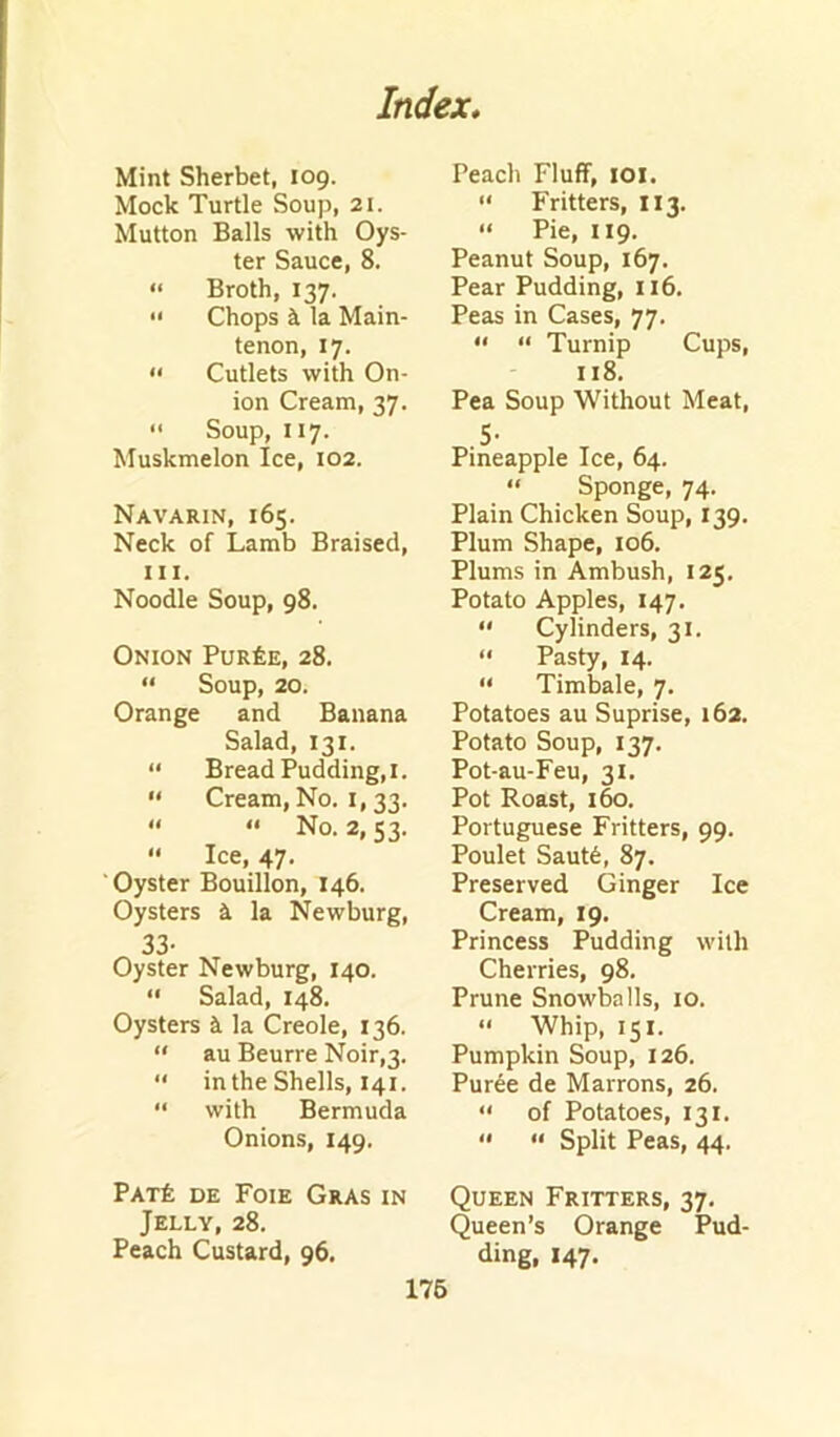 Mint Sherbet, 109. Mock Turtle Soup, 21. Mutton Balls with Oys- ter Sauce, 8. “ Broth, 137. •' Chops k la Main- tenon, 17. » Cutlets with On- ion Cream, 37. “ Soup, 117. Muskmelon Ice, 102. Navarin, 165. Neck of Lamb Braised, III. Noodle Soup, 98. Onion Pur£e, 28. “ Soup, 20. Orange and Banana Salad, 131. “ Bread Pudding,I.  Cream, No. I, 33.  “ No. 2,53. “ Ice, 47. Oyster Bouillon, 146. Oysters A la Newburg, 33- Oyster Newburg, 140. “ Salad, 14k Oysters i la Creole, 136. “ au Beurre Noir,3. “ in the Shells, 141. “ with Bermuda Onions, 149, Peach Fluff, lOl. “ Fritters, 113. “ Pie, 119. Peanut Soup, 167. Pear Pudding, 116. Peas in Cases, 77. “ “ Turnip Cups, 118. Pea Soup Without Meat, S- Pineapple Ice, 64. “ Sponge, 74. Plain Chicken Soup, 139. Plum Shape, 106. Plums in Ambush, 125, Potato Apples, 147,  Cylinders, 31. <• Pasty, 14. “ Timbale, 7. Potatoes au Suprise, 162. Potato Soup, 137. Pot-au-Feu, 31, Pot Roast, 160. Portuguese Fritters, 99. Poulet Saut6, 87. Preserved Ginger Ice Cream, 19, Princess Pudding with Cherries, 98. Prune Snowballs, 10. “ Whip, 151. Pumpkin Soup, 126. Puree de Marrons, 26. “ of Potatoes, 131. '* ” Split Peas, 44. Pat± de Foie Gras in Queen Fritters, 37. Jelly, 28. Queen’s Orange Pud- Peach Custard, 96. ding, 147. 176