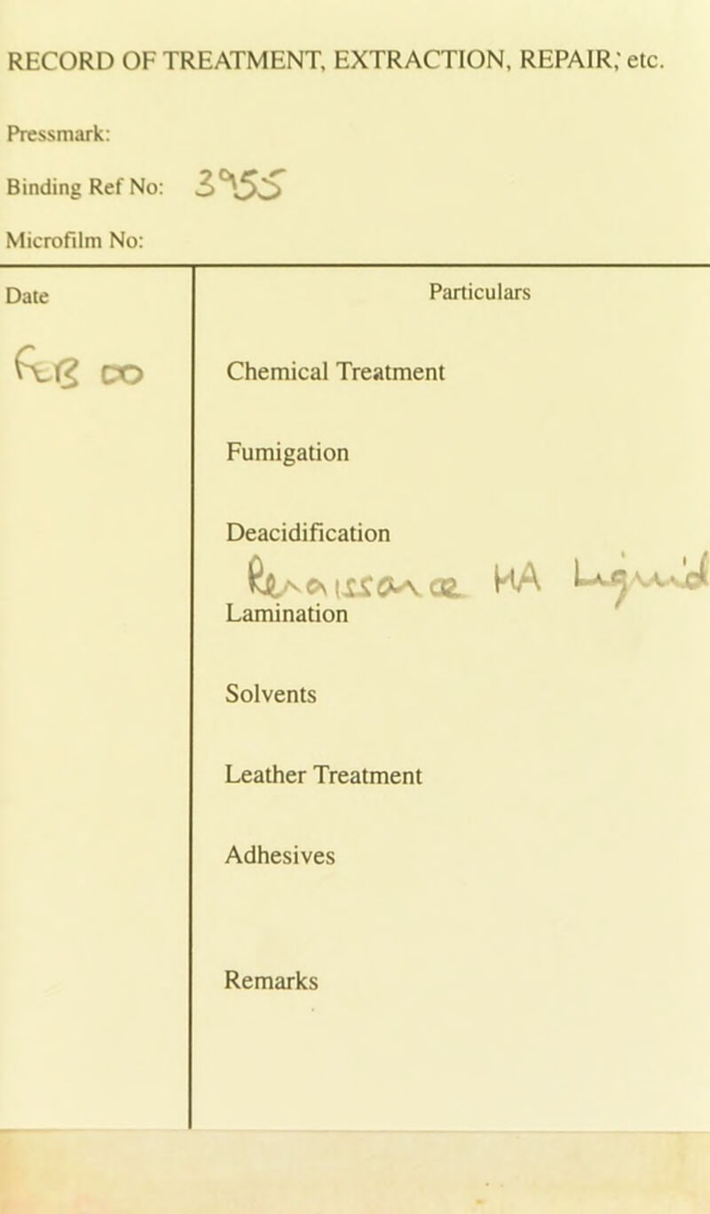 RECORD OF TREATMENT, EXTRACTION, REPAIR; etc. Pressmark: Binding Ref No: 3*^55 Microfilm No: Date Particulars CO Chemical Treatment Fumigation Deacidification ^ OL. HA 1— Lamination Solvents Leather Treatment Adhesives Remarks