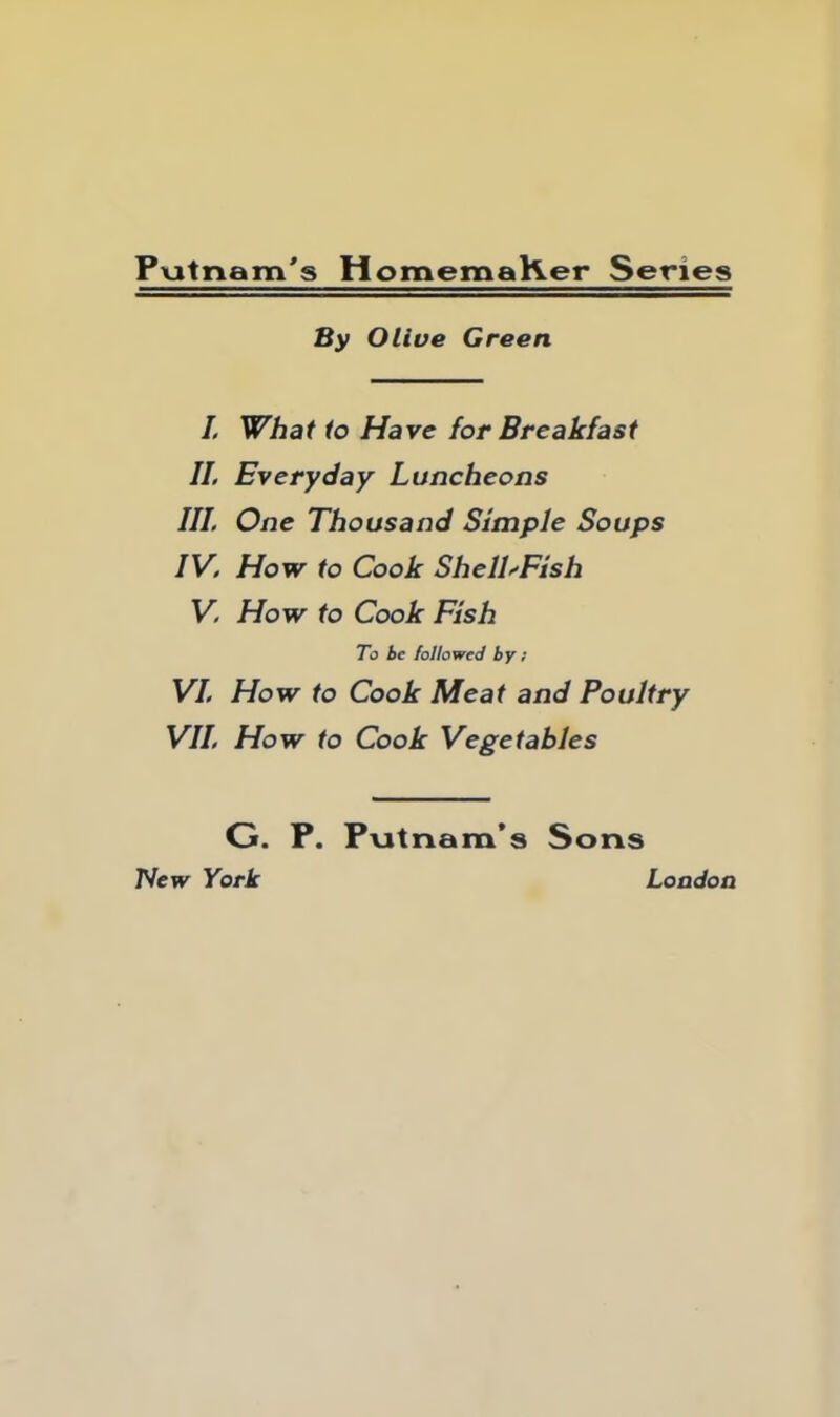 Putnam's HomemaKer Series By Olive Green I. What to Have for Breakfast II. Everyday Luncheons III. One Thousand Simple Soups IV. How to Cook Shell'Fish V. How to Cook Fish To be followed by; VI. How to Cook Meat and Poultry VII. How to Cook Vegetables G. P. Putnam’s Sons New York London