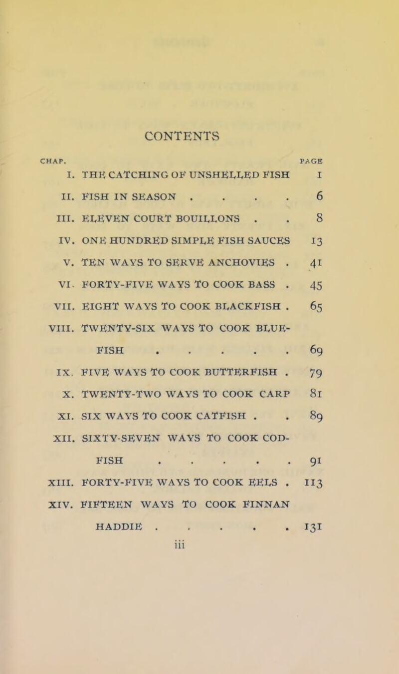 CONTENTS CHAP. PAGE I. THK CATCHING OF UNSHELLED FISH I II. FISH IN SEASON .... 6 III. EEEVEN COURT BOUILLONS . . 8 IV. ONE HUNDRED SIMPLE FISH SAUCES 13 V. TEN WAYS TO SERVE ANCHOVIES . 41 VI. FORTY-FIVE WAYS TO COOK BASS . 45 VII. EIGHT WAYS TO COOK BLACKFISH . 65 VIII. TWENTY-SIX WAYS TO COOK BLUE- FISH 69 IX. FIVE WAYS TO COOK BUTTERFlSH . 79 X. TWENTY-TWO WAYS TO COOK CARP 81 XI. SIX WAYS TO COOK CATFISH . . 89 XII. SIXTY-SEVEN WAYS TO COOK COD- FISH 91 XIII. FORTY-FIVE WAYS TO COOK EELS . II3 XIV. FIFTEEN WAYS TO COOK FINNAN • 131 HADDIE .