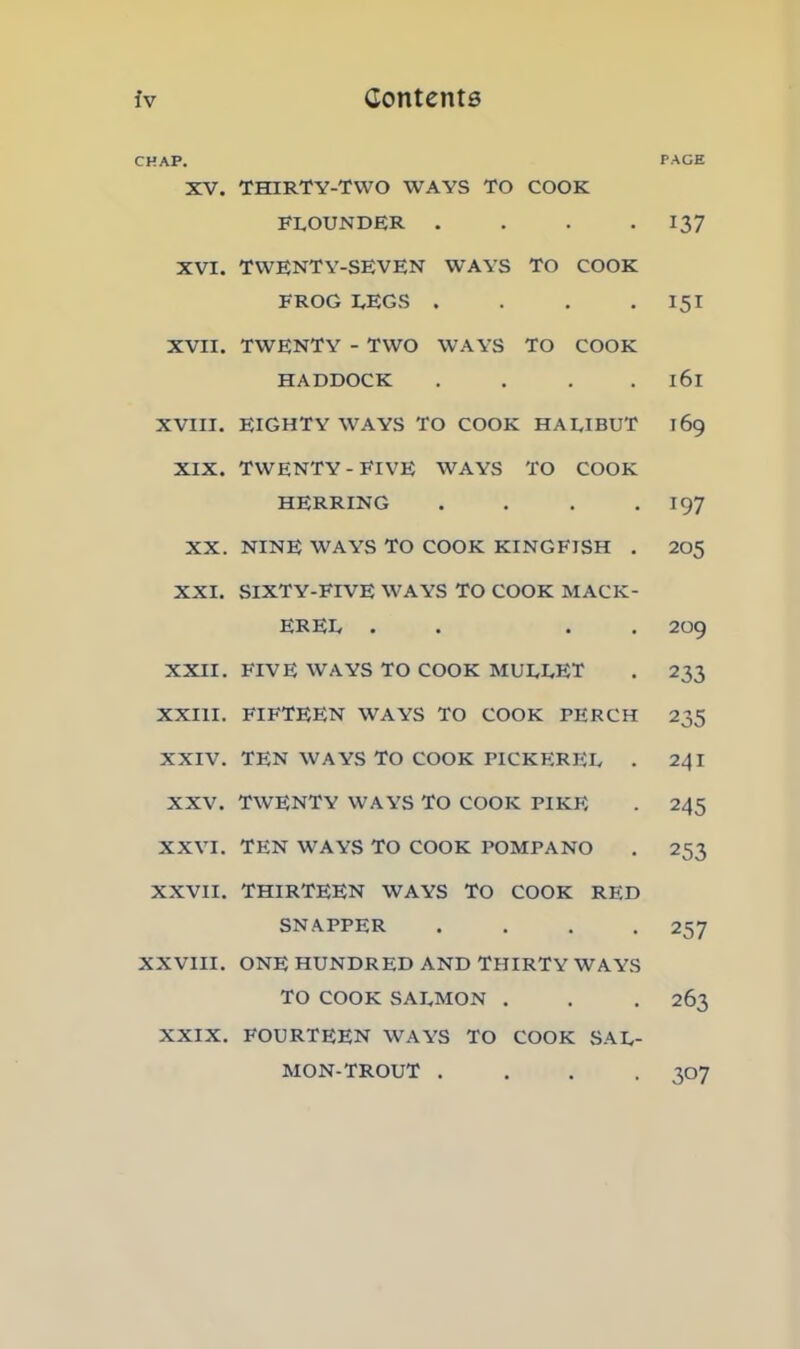 CHAP. XV. THIRTY-TWO WAYS TO COOK FLOUNDER .... XVI. TWENTY-SEVEN WAYS TO COOK FROG LEGS .... XVII. TWENTY - TWO WAYS TO COOK HADDOCK .... XVIII. EIGHTY WAYS TO COOK HALIBUT XIX. TWENTY-FIVE WAYS TO COOK HERRING . . . . XX. NINE WAYS TO COOK KINGFTSH . XXI. SIXTY-FIVE WAYS TO COOK MACK- EREL . . . . XXII. FIVE WAYS TO COOK MULLET XXIII. FIFTEEN WAYS TO COOK PERCH XXIV. TEN WAYS TO COOK PICKEREL . XXV. TWENTY WAYS TO COOK PIKE XXVI. TEN WAYS TO COOK POMPANO XXVII. THIRTEEN WAYS TO COOK RED SNAPPER . . . . XXVIII. ONE HUNDRED AND THIRTY WAYS TO COOK SALMON . XXIX. FOURTEEN WAYS TO COOK SAL- MON-TROUT . . . . PACE 137 151 l6l I69 197 205 209 233 235 241 245 253 257 263 307