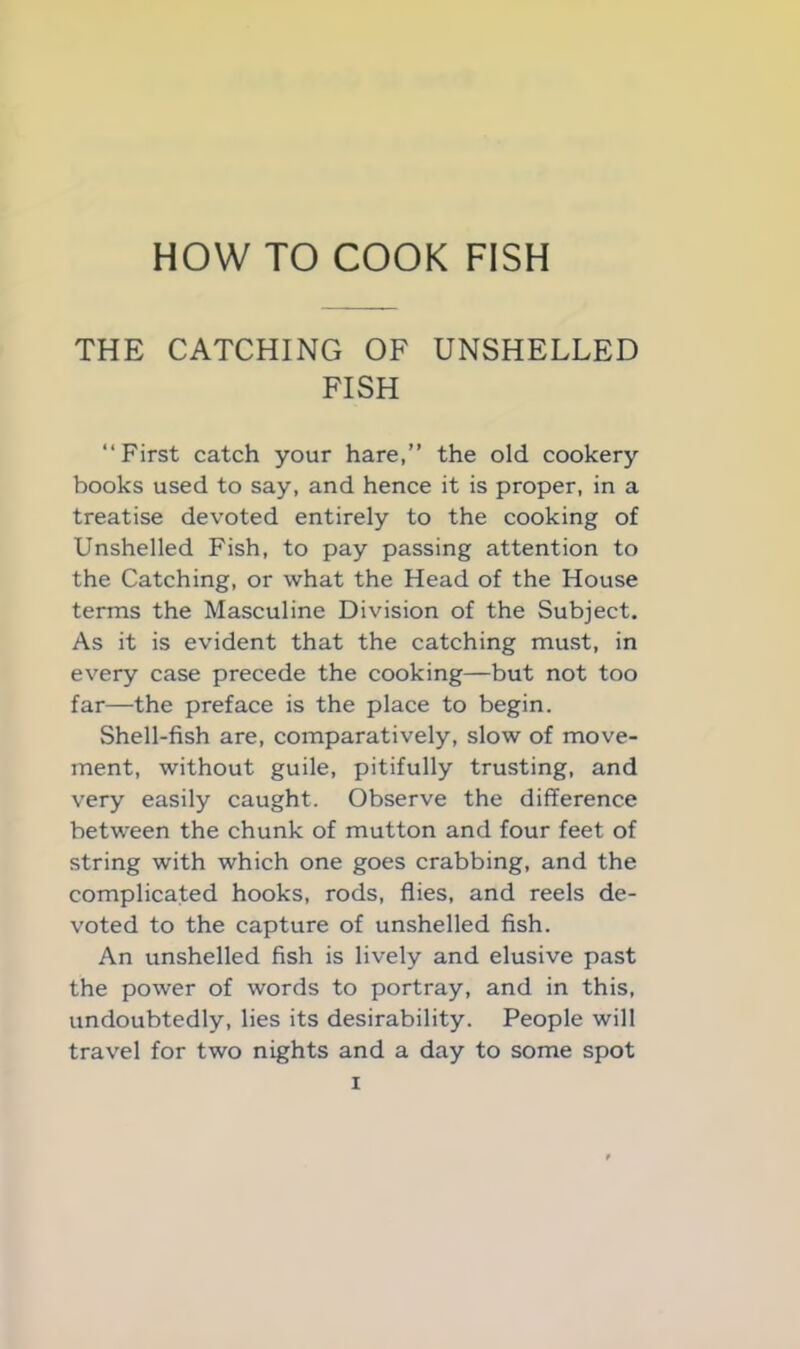 THE CATCHING OF UNSHELLED FISH “First catch your hare,” the old cookery books used to say, and hence it is proper, in a treatise devoted entirely to the cooking of Unshelled Fish, to pay passing attention to the Catching, or what the Head of the House terms the Masculine Division of the Subject. As it is evident that the catching must, in every case precede the cooking—but not too far—the preface is the place to begin. Shell-fish are, comparatively, slow of move- ment, without guile, pitifully trusting, and very easily caught. Observe the difference between the chunk of mutton and four feet of string with which one goes crabbing, and the complicated hooks, rods, flies, and reels de- voted to the capture of unshelled fish. An unshelled fish is lively and elusive past the power of words to portray, and in this, undoubtedly, lies its desirability. People will travel for two nights and a day to some spot