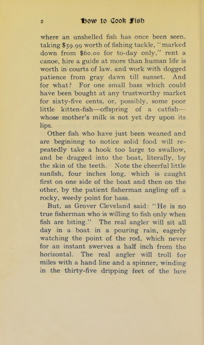 where an unshelled fish has once been seen, taking $59.99 worth of fishing tackle, “marked down from $60.00 for to-day only,” rent a canoe, hire a guide at more than human life is worth in courts of law. and work with dogged patience from gray dawn till sunset. And for what? For one small bass which could have been bought at any trustworthy market for sixty-five cents, or, possibly, some poor little kitten-fish—offspring of a catfish— whose mother’s milk is not yet dry upon its lips. Other fish who have just been weaned and are begininng to notice solid food will re- peatedly take a hook too large to swallow, and be dragged into the boat, literally, by the skin of the teeth. Note the cheerful little sunfish, four inches long, which is caught first on one side of the boat and then on the other, by the patient fisherman angling off a rocky, weedy point for bass. But, as Grover Cleveland said: “He is no true fisherman who is willing to fish only when fish are biting.” The real angler will sit all day in a boat in a pouring rain, eagerly watching the point of the rod, which never for an instant swerves a half inch from the horizontal. The real angler will troll for miles with a hand line and a spinner, winding in the thirty-five dripping feet of the lure