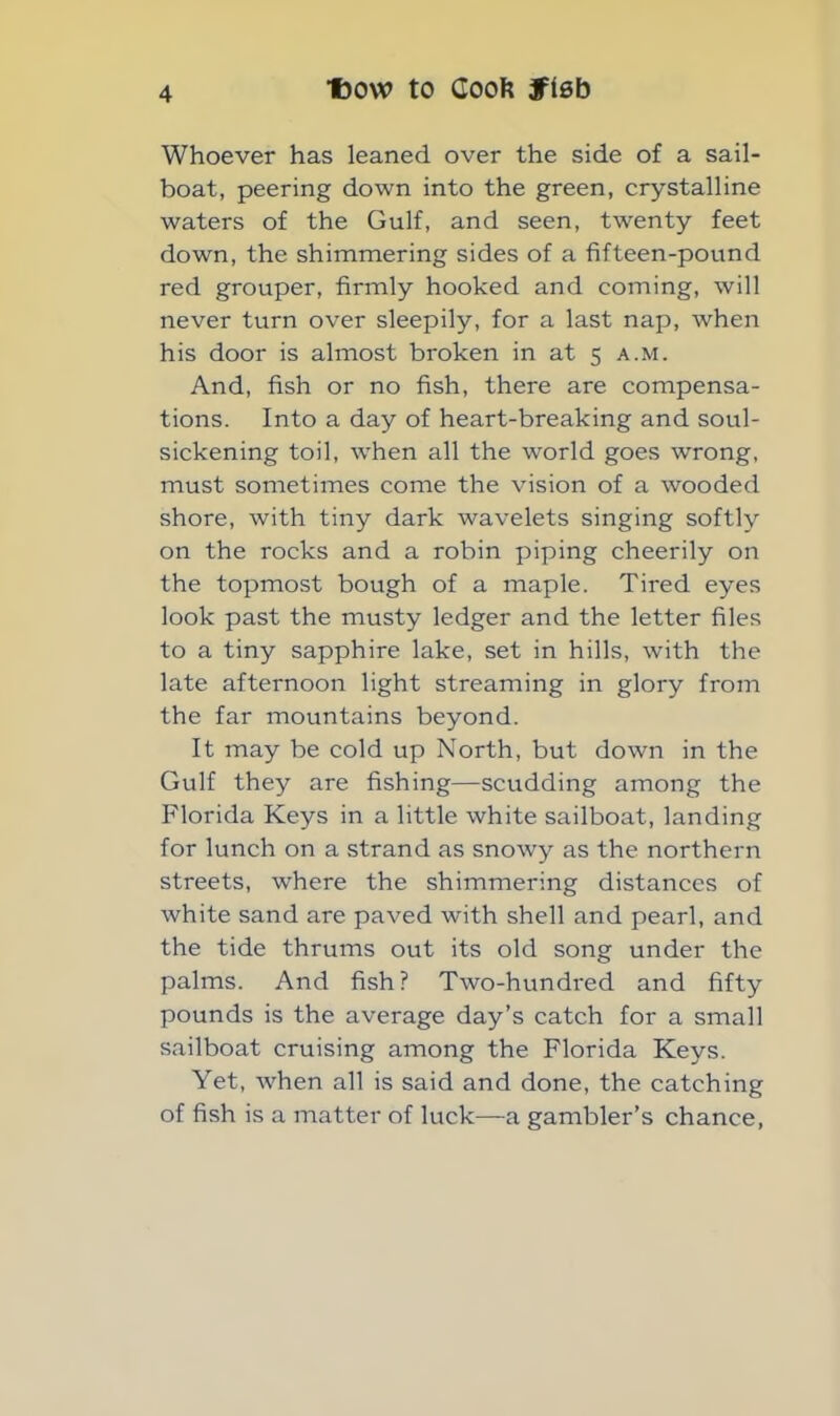 Whoever has leaned over the side of a sail- boat, peering down into the green, crystalline waters of the Gulf, and seen, twenty feet down, the shimmering sides of a fifteen-pound red grouper, firmly hooked and coming, will never turn over sleepily, for a last nap, when his door is almost broken in at 5 a.m. And, fish or no fish, there are compensa- tions. Into a day of heart-breaking and soul- sickening toil, when all the world goes wrong, must sometimes come the vision of a wooded shore, with tiny dark wavelets singing softly on the rocks and a robin piping cheerily on the topmost bough of a maple. Tired eyes look past the musty ledger and the letter files to a tiny sapphire lake, set in hills, with the late afternoon light streaming in glory from the far mountains beyond. It may be cold up North, but down in the Gulf they are fishing—scudding among the Florida Keys in a little white sailboat, landing for lunch on a strand as snowy as the northern streets, where the shimmering distances of white sand are paved with shell and pearl, and the tide thrums out its old song under the palms. And fish? Two-hundred and fifty pounds is the average day’s catch for a small sailboat cruising among the Florida Keys. Yet, when all is said and done, the catching of fish is a matter of luck—a gambler’s chance,