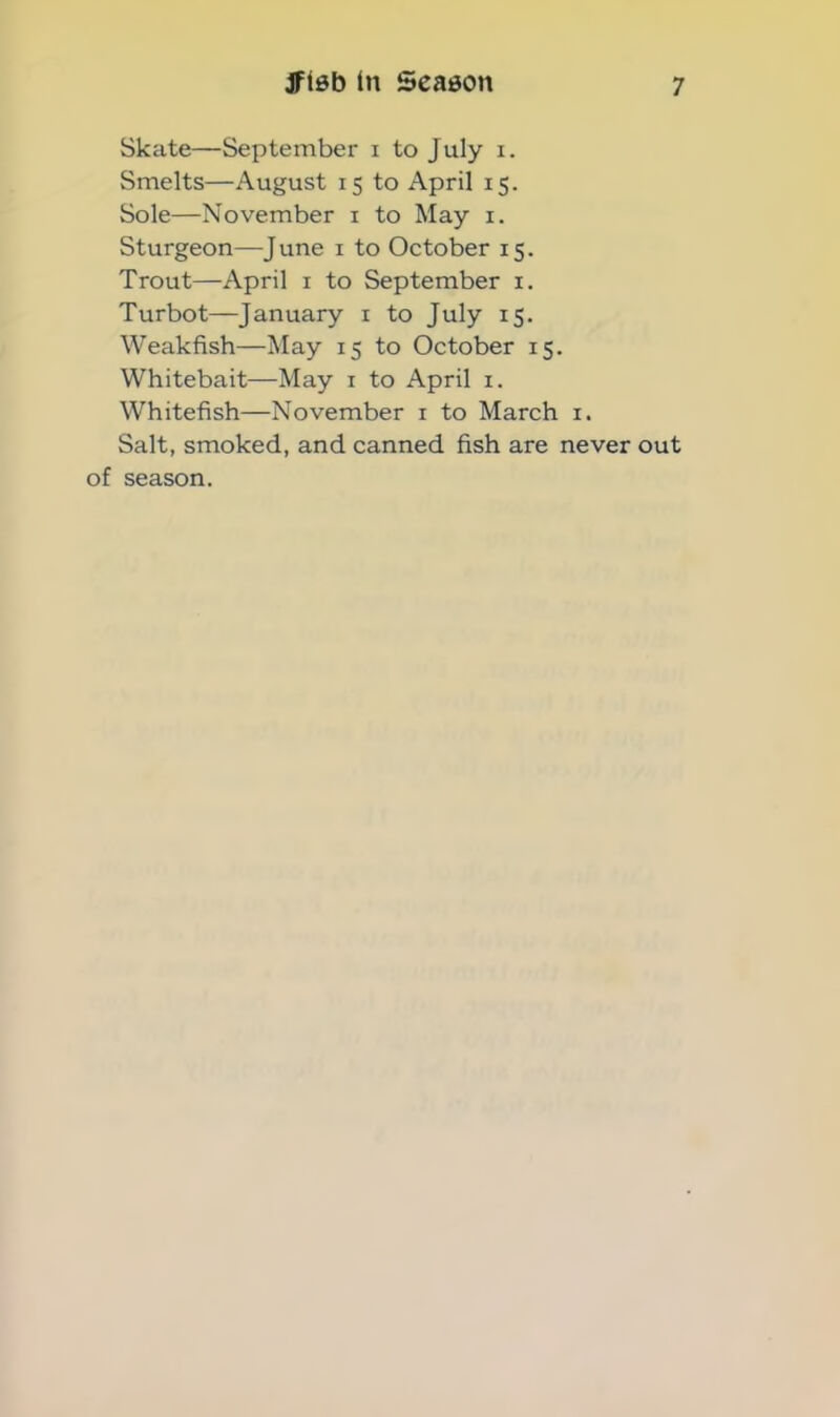 Skate—September i to July i. Smelts—August 15 to April 15. Sole—November x to May 1. Sturgeon—June 1 to October 15. Trout—April 1 to September x. Turbot—January 1 to July 15. Weakfish—May 15 to October 15. Whitebait—May 1 to April 1. Whitefish—November 1 to March 1. Salt, smoked, and canned fish are never out of season.