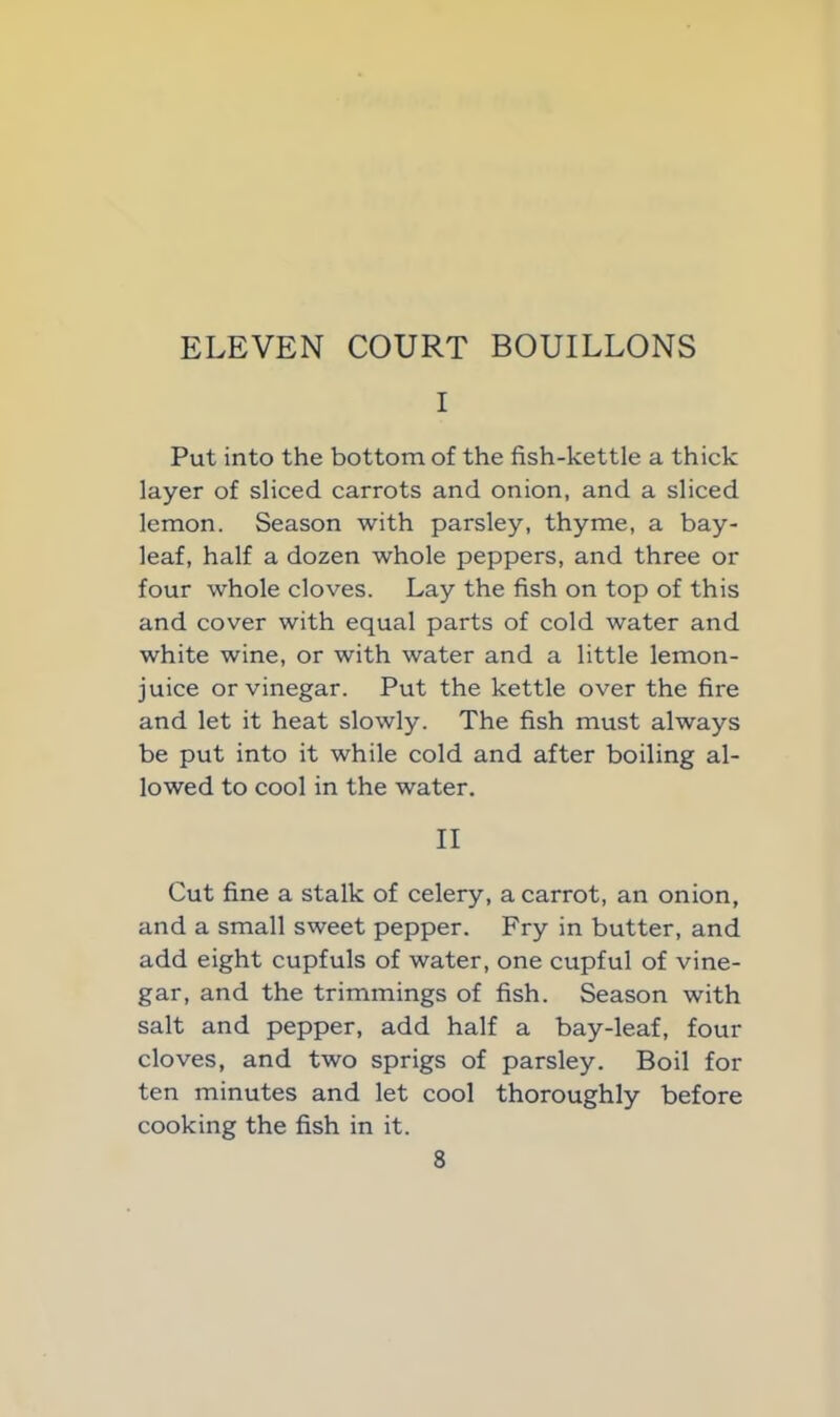 ELEVEN COURT BOUILLONS I Put into the bottom of the fish-kettle a thick layer of sliced carrots and onion, and a sliced lemon. Season with parsley, thyme, a bay- leaf, half a dozen whole peppers, and three or four whole cloves. Lay the fish on top of this and cover with equal parts of cold water and white wine, or with water and a little lemon- juice or vinegar. Put the kettle over the fire and let it heat slowly. The fish must always be put into it while cold and after boiling al- lowed to cool in the water. II Cut fine a stalk of celery, a carrot, an onion, and a small sweet pepper. Fry in butter, and add eight cupfuls of water, one cupful of vine- gar, and the trimmings of fish. Season with salt and pepper, add half a bay-leaf, four cloves, and two sprigs of parsley. Boil for ten minutes and let cool thoroughly before cooking the fish in it.