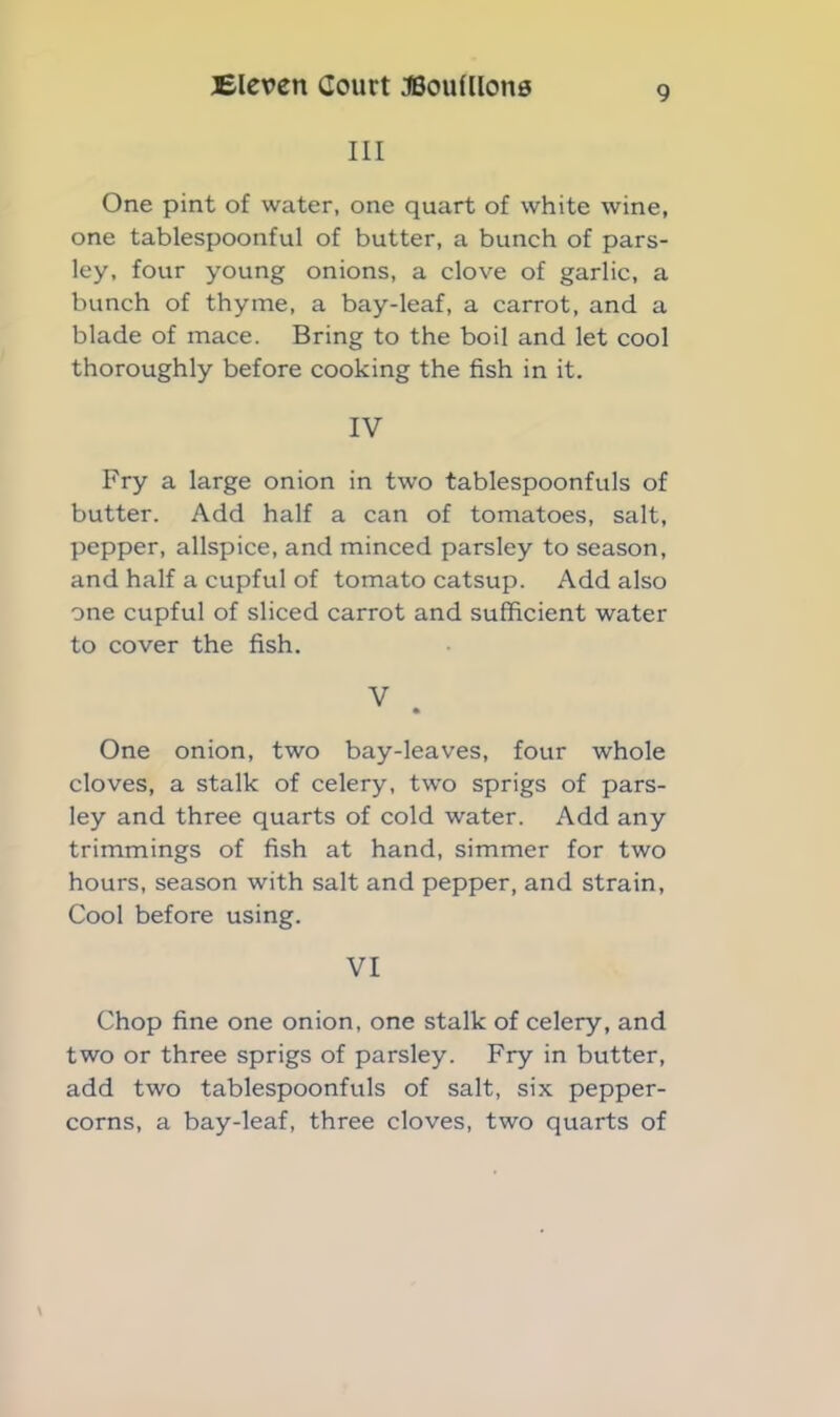 III One pint of water, one quart of white wine, one tablespoonful of butter, a bunch of pars- ley, four young onions, a clove of garlic, a bunch of thyme, a bay-leaf, a carrot, and a blade of mace. Bring to the boil and let cool thoroughly before cooking the fish in it. IV Fry a large onion in two tablespoonfuls of butter. Add half a can of tomatoes, salt, pepper, allspice, and minced parsley to season, and half a cupful of tomato catsup. Add also one cupful of sliced carrot and sufficient water to cover the fish. V One onion, two bay-leaves, four whole cloves, a stalk of celery, two sprigs of pars- ley and three quarts of cold water. Add any trimmings of fish at hand, simmer for two hours, season with salt and pepper, and strain, Cool before using. VI Chop fine one onion, one stalk of celery, and two or three sprigs of parsley. Fry in butter, add two tablespoonfuls of salt, six pepper- corns, a bay-leaf, three cloves, two quarts of