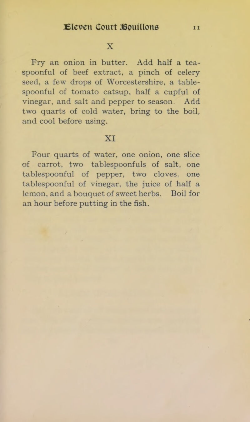 X Fry an onion in butter. Add half a tea- spoonful of beef extract, a pinch of celery seed, a few drops of Worcestershire, a table- spoonful of tomato catsup, half a cupful of vinegar, and salt and pepper to season. Add two quarts of cold water, bring to the boil, and cool before using. XI Four quarts of water, one onion, one slice of carrot, two tablespoonfuls of salt, one tablespoonful of pepper, two cloves, one tablespoonful of vinegar, the juice of half a lemon, and a bouquet of sweet herbs. Boil for an hour before putting in the fish.