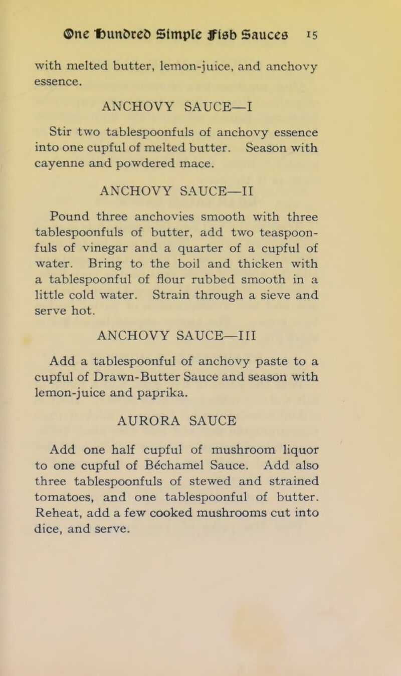 with melted butter, lemon-juice, and anchovy essence. ANCHOVY SAUCE—I Stir two tablespoonfuls of anchovy essence into one cupful of melted butter. Season with cayenne and powdered mace. ANCHOVY SAUCE—II Pound three anchovies smooth with three tablespoonfuls of butter, add two teaspoon- fuls of vinegar and a quarter of a cupful of water. Bring to the boil and thicken with a tablespoonful of flour rubbed smooth in a little cold water. Strain through a sieve and serve hot. ANCHOVY SAUCE—III Add a tablespoonful of anchovy paste to a cupful of Drawn-Butter Sauce and season with lemon-juice and paprika. AURORA SAUCE Add one half cupful of mushroom liquor to one cupful of Bechamel Sauce. Add also three tablespoonfuls of stewed and strained tomatoes, and one tablespoonful of butter. Reheat, add a few cooked mushrooms cut into dice, and serve.