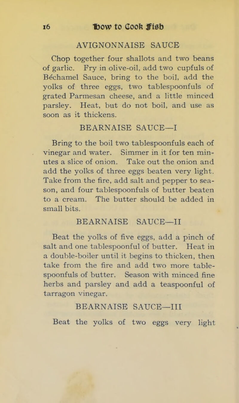 AVIGNONNAISE SAUCE Chop together four shallots and two beans of garlic. Fry in olive-oil, add two cupfuls of Bechamel Sauce, bring to the boil, add the yolks of three eggs, two tablespoonfuls of grated Parmesan cheese, and a little minced parsley. Heat, but do not boil, and use as soon as it thickens. BEARNAISE SAUCE—I Bring to the boil two tablespoonfuls each of vinegar and water. Simmer in it for ten min- utes a slice of onion. Take out the onion and add the yolks of three eggs beaten very light. Take from the fire, add salt and pepper to sea- son, and four tablespoonfuls of butter beaten to a cream. The butter should be added in small bits. BEARNAISE SAUCE—II Beat the yolks of five eggs, add a pinch of salt and one tablespoonful of butter. Heat in a double-boiler until it begins to thicken, then take from the fire and add two more table- spoonfuls of butter. Season with minced fine herbs and parsley and add a teaspoonful of tarragon vinegar. BEARNAISE SAUCE—III Beat the yolks of two eggs very light