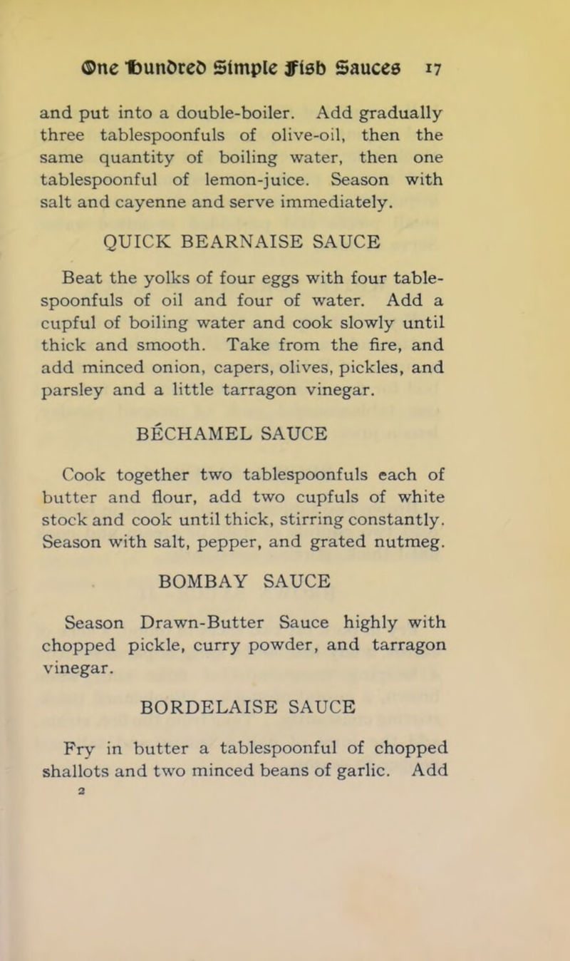 and put into a double-boiler. Add gradually three tablespoonfuls of olive-oil, then the same quantity of boiling water, then one tablespoonful of lemon-juice. Season with salt and cayenne and serve immediately. QUICK BEARNAISE SAUCE Beat the yolks of four eggs with four table- spoonfuls of oil and four of water. Add a cupful of boiling water and cook slowly until thick and smooth. Take from the fire, and add minced onion, capers, olives, pickles, and parsley and a little tarragon vinegar. BECHAMEL SAUCE Cook together two tablespoonfuls each of butter and flour, add two cupfuls of white stock and cook until thick, stirring constantly. Season with salt, pepper, and grated nutmeg. BOMBAY SAUCE Season Drawn-Butter Sauce highly with chopped pickle, curry powder, and tarragon vinegar. BORDELAISE SAUCE Fry in butter a tablespoonful of chopped shallots and two minced beans of garlic. Add