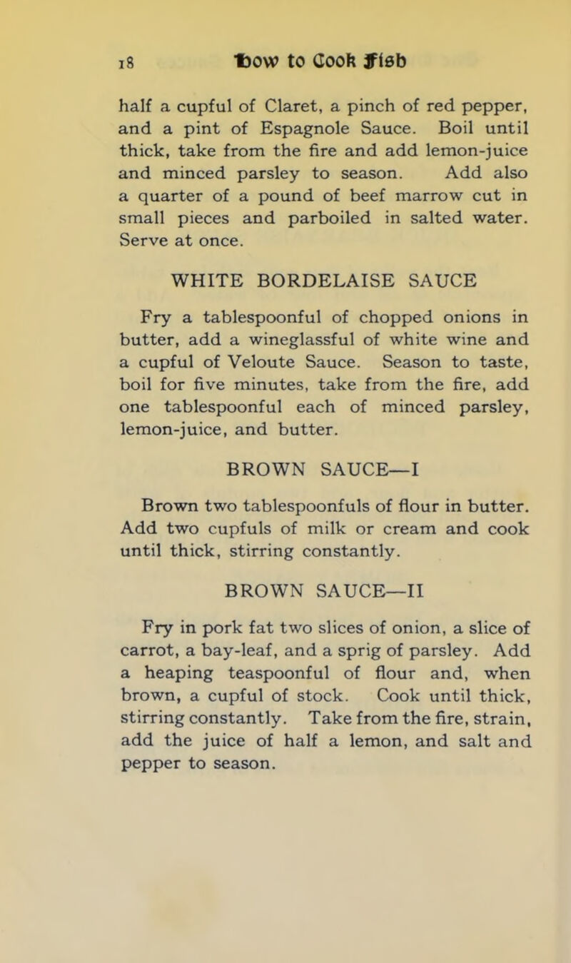 half a cupful of Claret, a pinch of red pepper, and a pint of Espagnole Sauce. Boil until thick, take from the fire and add lemon-juice and minced parsley to season. Add also a quarter of a pound of beef marrow cut in small pieces and parboiled in salted water. Serve at once. WHITE BORDELAISE SAUCE Fry a tablespoonful of chopped onions in butter, add a wineglassful of white wine and a cupful of Veloute Sauce. Season to taste, boil for five minutes, take from the fire, add one tablespoonful each of minced parsley, lemon-juice, and butter. BROWN SAUCE—I Brown two tablespoonfuls of flour in butter. Add two cupfuls of milk or cream and cook until thick, stirring constantly. BROWN SAUCE—II Fry in pork fat two slices of onion, a slice of carrot, a bay-leaf, and a sprig of parsley. Add a heaping teaspoonful of flour and, when brown, a cupful of stock. Cook until thick, stirring constantly. Take from the fire, strain, add the juice of half a lemon, and salt and pepper to season.