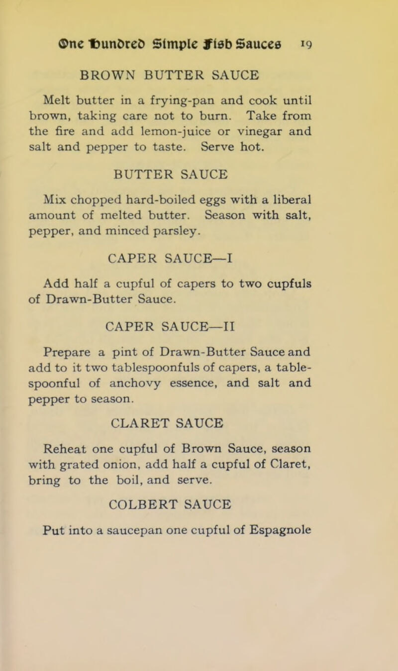 BROWN BUTTER SAUCE Melt butter in a frying-pan and cook until brown, taking care not to burn. Take from the fire and add lemon-juice or vinegar and salt and pepper to taste. Serve hot. BUTTER SAUCE Mix chopped hard-boiled eggs with a liberal amount of melted butter. Season with salt, pepper, and minced parsley. CAPER SAUCE—I Add half a cupful of capers to two cupfuls of Drawn-Butter Sauce. CAPER SAUCE—II Prepare a pint of Drawn-Butter Sauce and add to it two tablespoonfuls of capers, a table- spoonful of anchovy essence, and salt and pepper to season. CLARET SAUCE Reheat one cupful of Brown Sauce, season with grated onion, add half a cupful of Claret, bring to the boil, and serve. COLBERT SAUCE Put into a saucepan one cupful of Espagnole