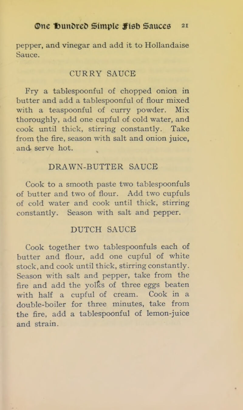 pepper, and vinegar and add it to Hollandaise Sauce. CURRY SAUCE Fry a tablespoonful of chopped onion in butter and add a tablespoonful of flour mixed with a teaspoonful of curry powder. Mix thoroughly, add one cupful of cold water, and cook until thick, stirring constantly. Take from the fire, season with salt and onion juice, and serve hot. % DRAWN-BUTTER SAUCE Cook to a smooth paste two tablespoonfuls of butter and two of flour. Add two cupfuls of cold water and cook until thick, stirring constantly. Season with salt and pepper. DUTCH SAUCE Cook together two tablespoonfuls each of butter and flour, add one cupful of white stock, and cook until thick, stirring constantly. Season with salt and pepper, take from the fire and add the yoltcs of three eggs beaten with half a cupful of cream. Cook in a double-boiler for three minutes, take from the fire, add a tablespoonful of lemon-juice and strain.