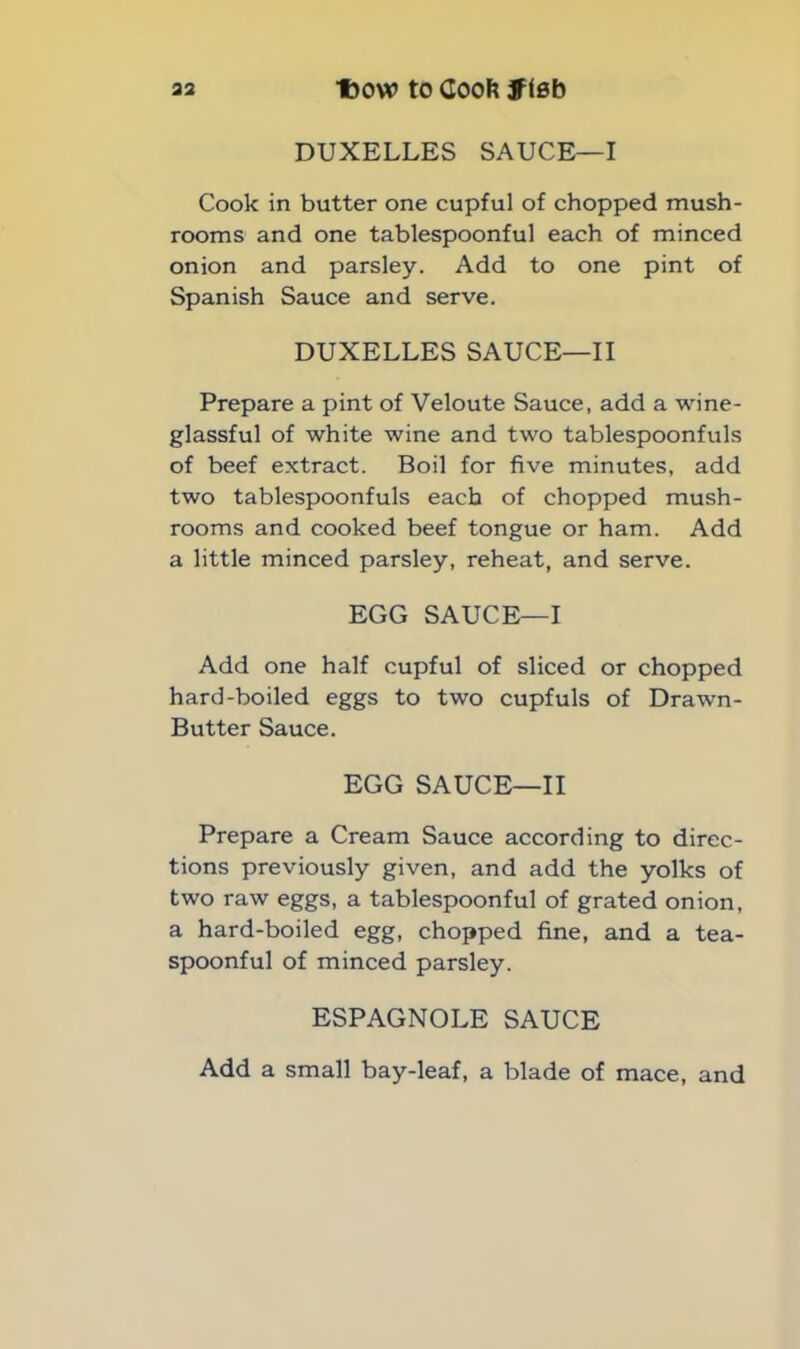 DUXELLES SAUCE—I Cook in butter one cupful of chopped mush- rooms and one tablespoonful each of minced onion and parsley. Add to one pint of Spanish Sauce and serve. DUXELLES SAUCE—II Prepare a pint of Veloute Sauce, add a wine- glassful of white wine and two tablespoonfuls of beef extract. Boil for five minutes, add two tablespoonfuls each of chopped mush- rooms and cooked beef tongue or ham. Add a little minced parsley, reheat, and serve. EGG SAUCE—I Add one half cupful of sliced or chopped hard-boiled eggs to two cupfuls of Drawn- Butter Sauce. EGG SAUCE—II Prepare a Cream Sauce according to direc- tions previously given, and add the yolks of two raw eggs, a tablespoonful of grated onion, a hard-boiled egg, chopped fine, and a tea- spoonful of minced parsley. ESPAGNOLE SAUCE Add a small bay-leaf, a blade of mace, and