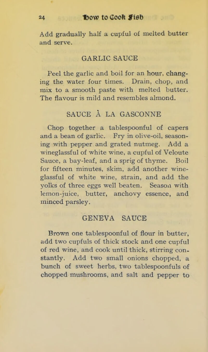 Add gradually half a cupful of melted butter and serve. GARLIC SAUCE Peel the garlic and boil for an hour, chang- ing the water four times. Drain, chop, and mix to a smooth paste with melted butter. The flavour is mild and resembles almond. SAUCE A LA GASCONNE Chop together a tablespoonful of capers and a bean of garlic. Fry in olive-oil, season- ing with pepper and grated nutmeg. Add a wineglassful of white wine, a cupful of Veloute Sauce, a bay-leaf, and a sprig of thyme. Boil for fifteen minutes, skim, add another wine- glassful of white wine, strain, and add the yolks of three eggs well beaten. Season with lemon-juice, butter, anchovy essence, and minced parsley. GENEVA SAUCE Brown one tablespoonful of flour in butter, add two cupfuls of thick stock and one cupful of red wine, and cook until thick, stirring con- stantly. Add two small onions chopped, a bunch of sweet herbs, two tablespoonfuls of chopped mushrooms, and salt and pepper to