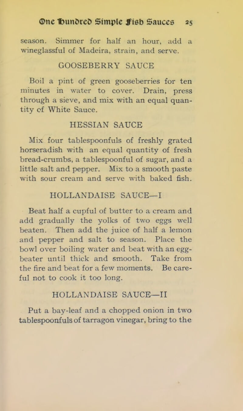 season. Simmer for half an hour, add a wineglassful of Madeira, strain, and serve. GOOSEBERRY SAUCE Boil a pint of green gooseberries for ten minutes in water to cover. Drain, press through a sieve, and mix with an equal quan- tity of White Sauce. HESSIAN SAUCE Mix four tablespoonfuls of freshly grated horseradish with an equal quantity of fresh bread-crumbs, a tablespoonful of sugar, and a little salt and pepper. Mix to a smooth paste with sour cream and serve with baked fish. HOLLANDAISE SAUCE—I Beat half a cupful of butter to a cream and add gradually the yolks of two eggs well beaten. Then add the juice of half a lemon and pepper and salt to season. Place the bowl over boiling water and beat with an egg- beater until thick and smooth. Take from the fire and beat for a few moments. Be care- ful not to cook it too long. HOLLANDAISE SAUCE—II Put a bay-leaf and a chopped onion in two tablespoonfuls of tarragon vinegar, bring to the