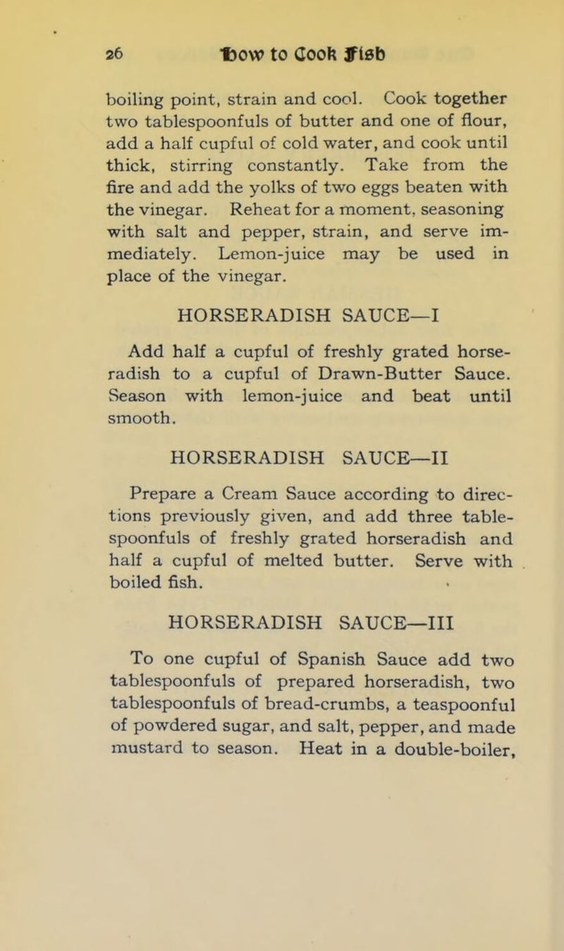 boiling point, strain and cool. Cook together two tablespoonfuls of butter and one of flour, add a half cupful of cold water, and cook until thick, stirring constantly. Take from the fire and add the yolks of two eggs beaten with the vinegar. Reheat for a moment, seasoning with salt and pepper, strain, and serve im- mediately. Lemon-juice may be used in place of the vinegar. HORSERADISH SAUCE—I Add half a cupful of freshly grated horse- radish to a cupful of Drawn-Butter Sauce. Season with lemon-juice and beat until smooth. HORSERADISH SAUCE—II Prepare a Cream Sauce according to direc- tions previously given, and add three table- spoonfuls of freshly grated horseradish and half a cupful of melted butter. Serve with boiled fish. HORSERADISH SAUCE—III To one cupful of Spanish Sauce add two tablespoonfuls of prepared horseradish, two tablespoonfuls of bread-crumbs, a teaspoonful of powdered sugar, and salt, pepper, and made mustard to season. Heat in a double-boiler.