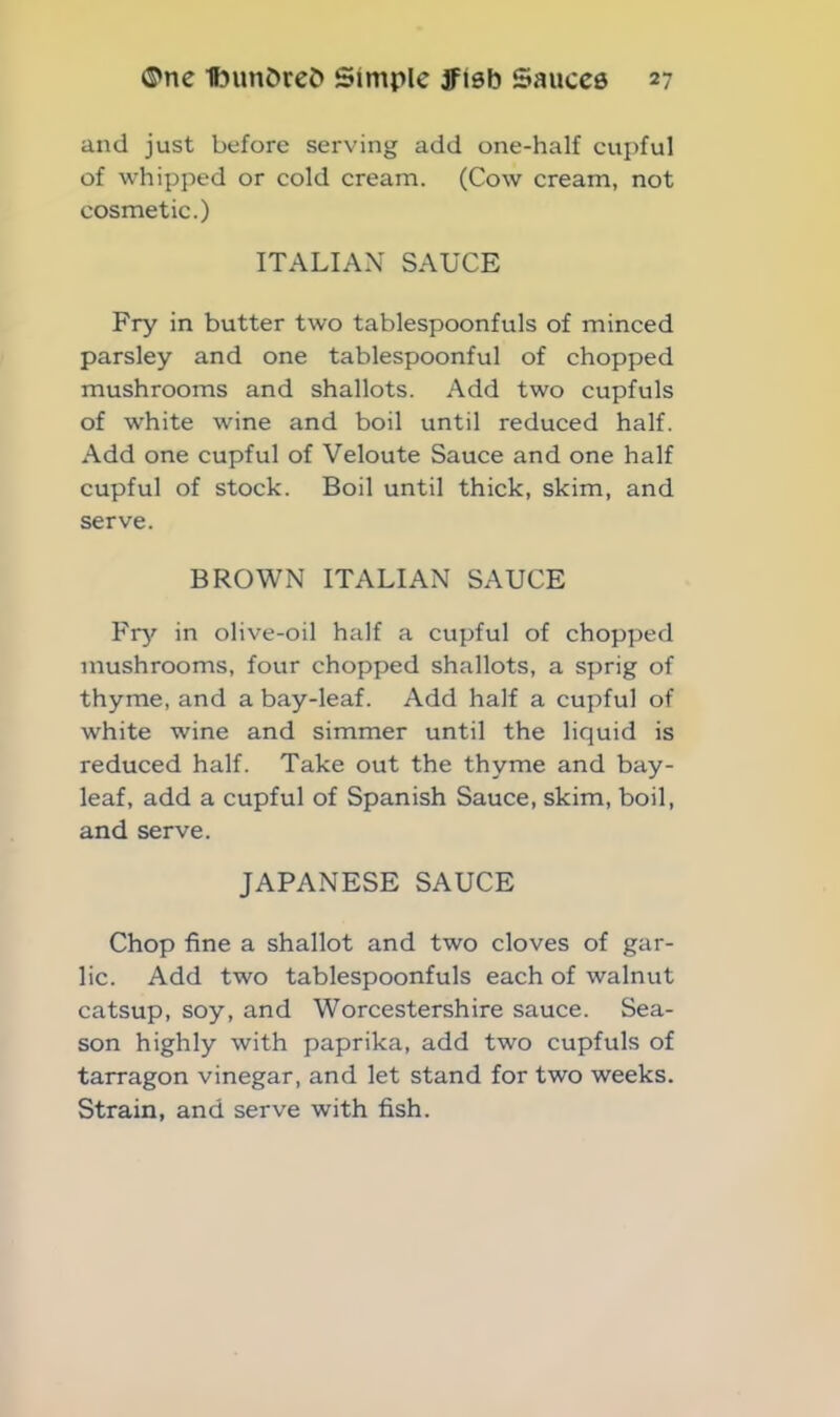 and just before serving add one-half cupful of whipped or cold cream. (Cow cream, not cosmetic.) ITALIAN SAUCE Fry in butter two tablespoonfuls of minced parsley and one tablespoonful of chopped mushrooms and shallots. Add two cupfuls of white wine and boil until reduced half. Add one cupful of Veloute Sauce and one half cupful of stock. Boil until thick, skim, and serve. BROWN ITALIAN SAUCE Fry in olive-oil half a cupful of chopped mushrooms, four chopped shallots, a sprig of thyme, and a bay-leaf. Add half a cupful of white wine and simmer until the liquid is reduced half. Take out the thyme and bay- leaf, add a cupful of Spanish Sauce, skim, boil, and serve. JAPANESE SAUCE Chop fine a shallot and two cloves of gar- lic. Add two tablespoonfuls each of walnut catsup, soy, and Worcestershire sauce. Sea- son highly with paprika, add two cupfuls of tarragon vinegar, and let stand for two weeks. Strain, and serve with fish.