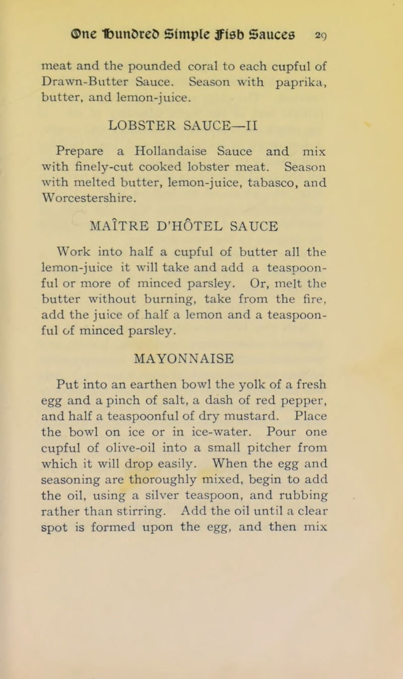 meat and the pounded coral to each cupful of Drawn-Butter Sauce. Season with paprika, butter, and lemon-juice. LOBSTER SAUCE—II Prepare a Hollandaise Sauce and mix with finely-cut cooked lobster meat. Season with melted butter, lemon-juice, tabasco, and Worcestershire. MAITRE D’HOTEL SAUCE Work into half a cupful of butter all the lemon-juice it will take and add a teaspoon- ful or more of minced parsley. Or, melt the butter without burning, take from the fire, add the juice of half a lemon and a teaspoon- ful of minced parsley. MAYONNAISE Put into an earthen bowl the yolk of a fresh egg and a pinch of salt, a dash of red pepper, and half a teaspoonful of dry mustard. Place the bowl on ice or in ice-water. Pour one cupful of olive-oil into a small pitcher from which it will drop easily. When the egg and seasoning are thoroughly mixed, begin to add the oil, using a silver teaspoon, and rubbing rather than stirring. Add the oil until a clear spot is formed upon the egg, and then mix