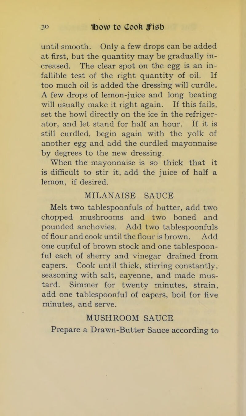 until smooth. Only a few drops can be added at first, but the quantity may be gradually in- creased. The clear spot on the egg is an in- fallible test of the right quantity of oil. If too much oil is added the dressing will curdle. A few drops of lemon-juice and long beating will usually make it right again. If this fails, set the bowl directly on the ice in the refriger- ator, and let stand for half an hour. If it is still curdled, begin again with the yolk of another egg and add the curdled mayonnaise by degrees to the new dressing. When the mayonnaise, is so thick that it is difficult to stir it, add the juice of half a lemon, if desired. MILANAISE SAUCE Melt two tablespoonfuls of butter, add two chopped mushrooms and two boned and pounded anchovies. Add two tablespoonfuls of flour and cook until the flour is brown. Add one cupful of brown stock and one tablespoon- ful each of sherry and vinegar drained from capers. Cook until thick, stirring constantly, seasoning with salt, cayenne, and made mus- tard. Simmer for twenty minutes, strain, add one tablespoonful of capers, boil for five minutes, and serve. MUSHROOM SAUCE Prepare a Drawn-Butter Sauce according to