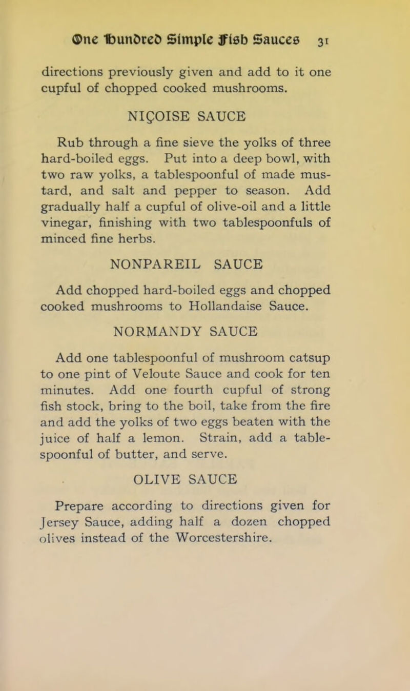 directions previously given and add to it one cupful of chopped cooked mushrooms. NI50ISE SAUCE Rub through a fine sieve the yolks of three hard-boiled eggs. Put into a deep bowl, with two raw yolks, a tablespoonful of made mus- tard, and salt and pepper to season. Add gradually half a cupful of olive-oil and a little vinegar, finishing with two tablespoonfuls of minced fine herbs. NONPAREIL SAUCE Add chopped hard-boiled eggs and chopped cooked mushrooms to Hollandaise Sauce. NORMANDY SAUCE Add one tablespoonful of mushroom catsup to one pint of Veloute Sauce and cook for ten minutes. Add one fourth cupful of strong fish stock, bring to the boil, take from the fire and add the yolks of two eggs beaten with the juice of half a lemon. Strain, add a table- spoonful of butter, and serve. OLIVE SAUCE Prepare according to directions given for Jersey Sauce, adding half a dozen chopped olives instead of the Worcestershire.