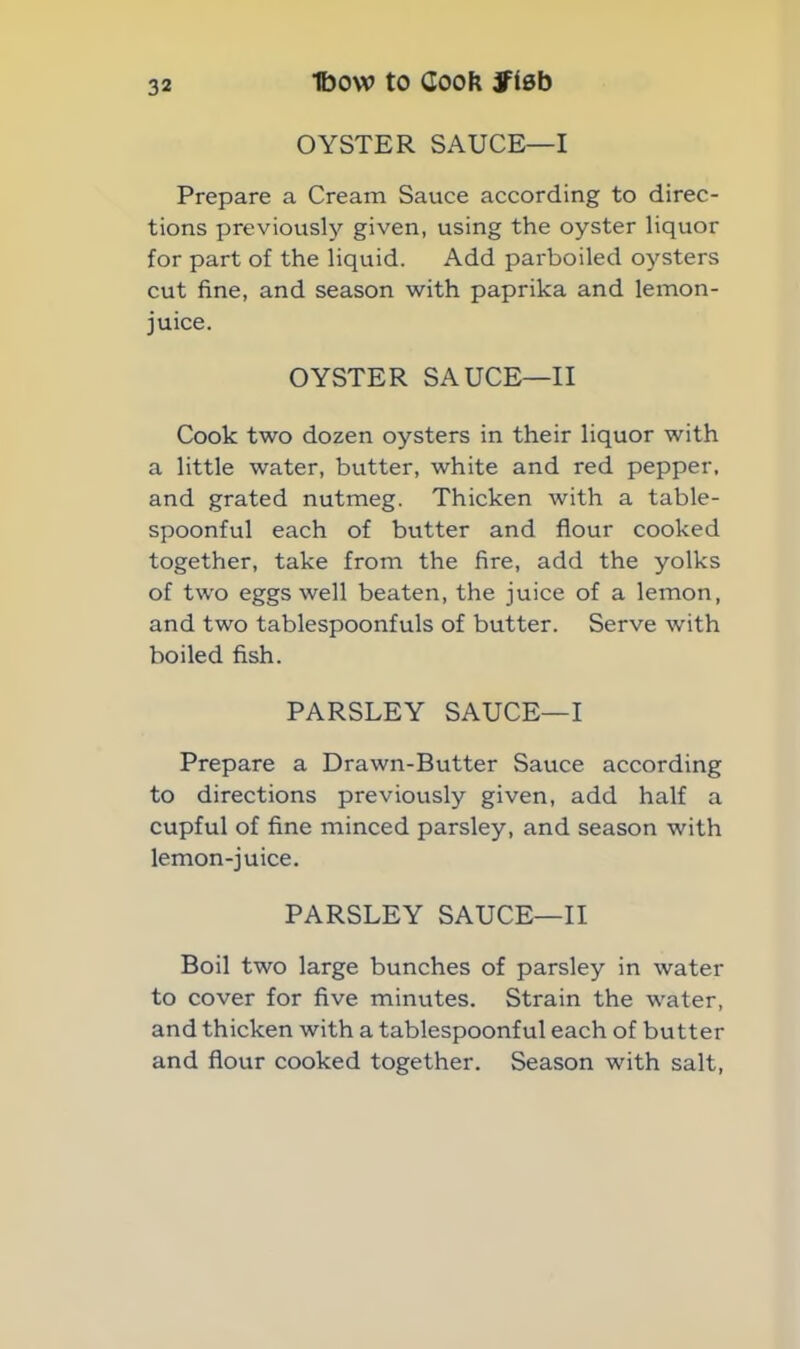 OYSTER SAUCE—I Prepare a Cream Sauce according to direc- tions previously given, using the oyster liquor for part of the liquid. Add parboiled oysters cut fine, and season with paprika and lemon- juice. OYSTER SAUCE—II Cook two dozen oysters in their liquor with a little water, butter, white and red pepper, and grated nutmeg. Thicken with a table- spoonful each of butter and flour cooked together, take from the fire, add the yolks of two eggs well beaten, the juice of a lemon, and two tablespoonfuls of butter. Serve with boiled fish. PARSLEY SAUCE—I Prepare a Drawn-Butter Sauce according to directions previously given, add half a cupful of fine minced parsley, and season with lemon-juice. PARSLEY SAUCE—II Boil two large bunches of parsley in water to cover for five minutes. Strain the water, and thicken with a tablespoonful each of butter and flour cooked together. Season with salt,