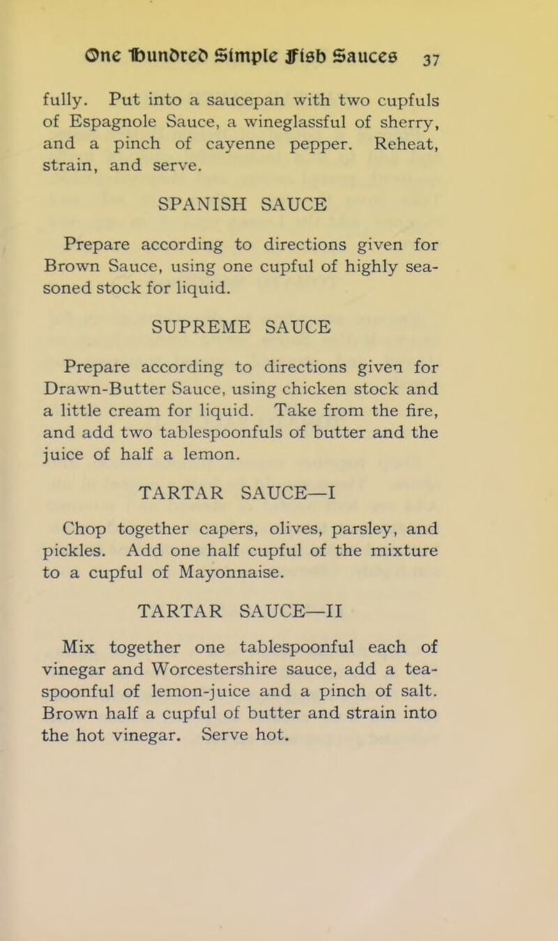 fully. Put into a saucepan with two cupfuls of Espagnole Sauce, a wineglassful of sherry, and a pinch of cayenne pepper. Reheat, strain, and serve. SPANISH SAUCE Prepare according to directions given for Brown Sauce, using one cupful of highly sea- soned stock for liquid. SUPREME SAUCE Prepare according to directions given for Drawn-Butter Sauce, using chicken stock and a little cream for liquid. Take from the fire, and add two tablespoonfuls of butter and the juice of half a lemon. TARTAR SAUCE—I Chop together capers, olives, parsley, and pickles. Add one half cupful of the mixture to a cupful of Mayonnaise. TARTAR SAUCE—II Mix together one tablespoonful each of vinegar and Worcestershire sauce, add a tea- spoonful of lemon-juice and a pinch of salt. Brown half a cupful of butter and strain into the hot vinegar. Serve hot.