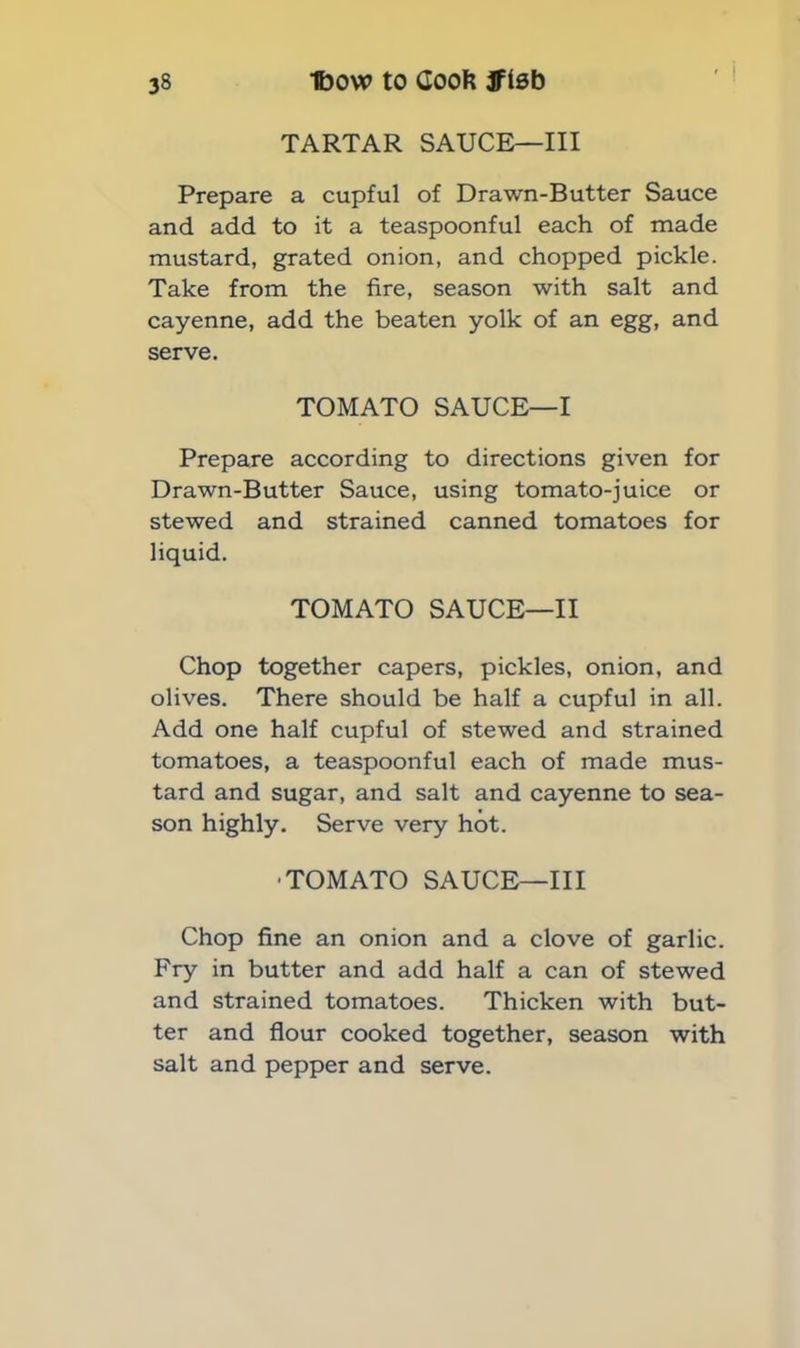 TARTAR SAUCE—III Prepare a cupful of Drawn-Butter Sauce and add to it a teaspoonful each of made mustard, grated onion, and chopped pickle. Take from the fire, season with salt and cayenne, add the beaten yolk of an egg, and serve. TOMATO SAUCE—I Prepare according to directions given for Drawn-Butter Sauce, using tomato-juice or stewed and strained canned tomatoes for liquid. TOMATO SAUCE—II Chop together capers, pickles, onion, and olives. There should be half a cupful in all. Add one half cupful of stewed and strained tomatoes, a teaspoonful each of made mus- tard and sugar, and salt and cayenne to sea- son highly. Serve very hot. TOMATO SAUCE—III Chop fine an onion and a clove of garlic. Fry in butter and add half a can of stewed and strained tomatoes. Thicken with but- ter and flour cooked together, season with salt and pepper and serve.