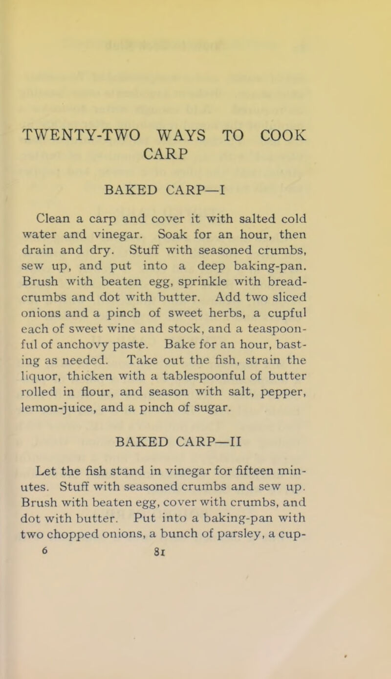 TWENTY-TWO WAYS TO COOK CARP BAKED CARP—I Clean a carp and cover it with salted cold water and vinegar. Soak for an hour, then drain and dry. Stuff with seasoned crumbs, sew up, and put into a deep baking-pan. Brush with beaten egg, sprinkle with bread- crumbs and dot with butter. Add two sliced onions and a pinch of sweet herbs, a cupful each of sweet wine and stock, and a teaspoon- ful of anchovy paste. Bake for an hour, bast- ing as needed. Take out the fish, strain the liquor, thicken with a tablespoonful of butter rolled in flour, and season with salt, pepper, lemon-juice, and a pinch of sugar. BAKED CARP—II Let the fish stand in vinegar for fifteen min- utes. Stuff with seasoned crumbs and sew up. Brush with beaten egg, cover with crumbs, and dot with butter. Put into a baking-pan with two chopped onions, a bunch of parsley, a cup- 's Sx