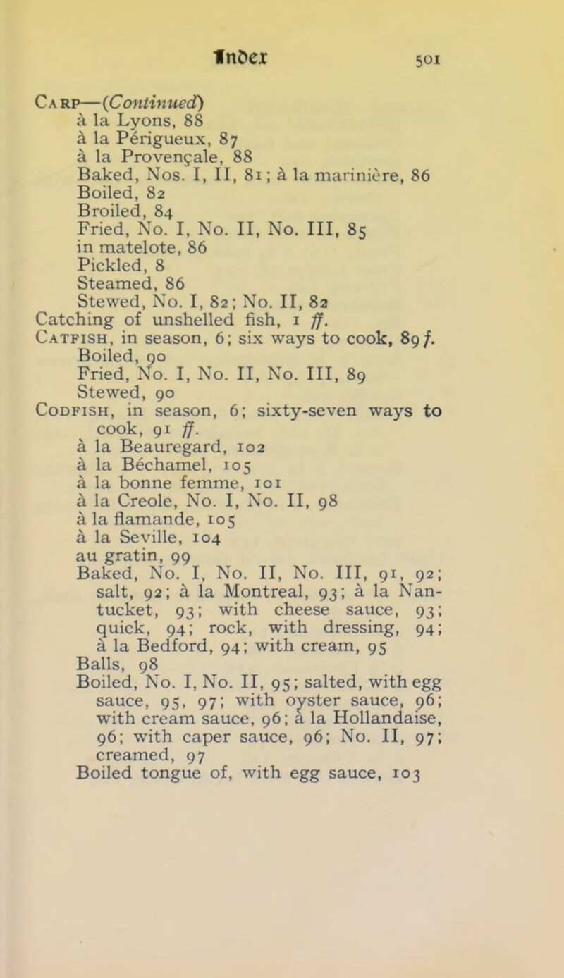 C a rp— (Continued) k la Lyons, 88 k la P6rigueux, 87 a la Provenfale, 88 Baked, Nos. I, II, 81; a la mariniere, 86 Boiled, 82 Broiled, 84 Fried, No. I, No. II, No. Ill, 85 in matelote, 86 Pickled, 8 Steamed, 86 Stewed, No. I, 82; No. II, 82 Catching of unshelled fish, 1 ff. Catfish, in season, 6; six ways to cook, 89/. Boiled, 90 Fried, No. I, No. II, No. Ill, 89 Stewed, 90 Codfish, in season, 6; sixty-seven ways to cook, 91 ff. a la Beauregard, 102 a la Bechamel, 105 a la bonne femme, 101 a la Creole, No. I, No. II, 98 k la flamande, 105 k la Seville, 104 au gratin, 99 Baked, No. I, No. II, No. Ill, 91, 92; salt, 92; a la Montreal, 93; k la Nan- tucket, 93; with cheese sauce, 93; quick, 94; rock, with dressing, 94; k la Bedford, 94; with cream, 95 Balls, 98 Boiled, No. I, No. II, 95; salted, with egg sauce, 95, 97; with oyster sauce, 96; with cream sauce, 96; a la Hollandaise, 96; with caper sauce, 96; No. II, 97; creamed, 97 Boiled tongue of, with egg sauce, 103