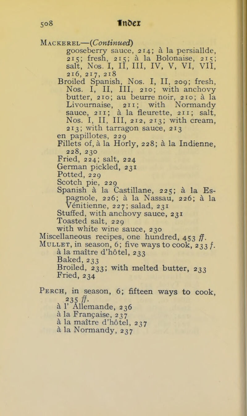 Mackerel—(Continued) gooseberry sauce, 214; a la persiallde, 215; fresh, 215; a la Bolonaise, 215; salt, Nos. I, II, III, IV, V, VI, VII, 216, 217, 218 Broiled Spanish, Nos. I, II, 209; fresh, Nos. I, II, III, 210; with anchovy butter, 210; au beurre noir, 210; a la Livournaise, 211; with Normandy sauce, 2x1; a la fleurette, 211; salt, Nos. I, II, III, 212, 213; with cream, 2x3; with tarragon sauce, 213 en papillotes, 229 Fillets of, a la Horly, 228; k la Indienne, 228, 230 Fried, 224; salt, 224 German pickled, 231 Potted, 229 Scotch pie, 229 Spanish k la Castillane, 225; a la Es- pagnole, 226; a la Nassau, 226; a la V6nitienne, 227; salad, 231 Stuffed, with anchovy sauce, 231 Toasted salt, 229 with white wine sauce, 230 Miscellaneous recipes, one hundred, 453 ff. Mullet, in season, 6; five ways to cook, 233 f. a la maitre d’hotel, 233 Baked, 233 Broiled, 233; with melted butter, 233 Fried, 234 Perch, in season, 6; fifteen ways to cook, v 235 ff. a 1’ Allemande, 236 a la Franjaise, 237 a la maitre d’liotel, 237 k la Normandy, 237