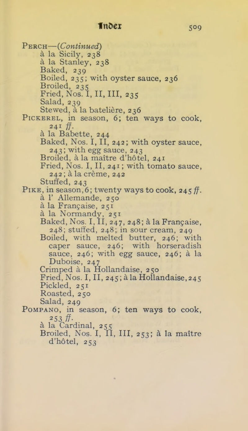 5°9 Perch—(Continued) k la Sicily, 238 a la Stanley, 238 Baked, 239 Boiled, 235; with oyster sauce, 236 Broiled, 235 Fried, Nos. I, II, III, 235 Salad, 239 Stewed, a la bateliere, 236 Pickerel, in season, 6; ten ways to cook, 241 ff. a la Babette, 244 Baked, Nos. I, II, 242; with oyster sauce, 243; with egg sauce, 243 Broiled, a la maitre d’hotel, 241 Fried, Nos. I, II, 241; with tomato sauce, 242; k la creme, 242 Stuffed, 243 Pike, in season,6; twenty ways to cook, 245 ff. k 1’ Allemande, 250 k la Franjaise, 251 k la Normandy, 251 Baked, Nos. I, II, 247, 248; k la Franjaise, 248; stuffed, 248; in sour cream, 249 Boiled, with melted butter, 246; with caper sauce, 246; with horseradish sauce, 246; with egg sauce, 246; a la Duboise, 247 Crimped a la Hollandaise, 250 Fried, Nos. I, II, 245; a la Hollandaise, 245 Pickled, 251 Roasted, 250 Salad, 249 Pompano, in season, 6; ten ways to cook, . 253 ff- a la Cardinal, 255 Broiled, Nos. I, II, III, 253; k la maitre d’hotel, 253