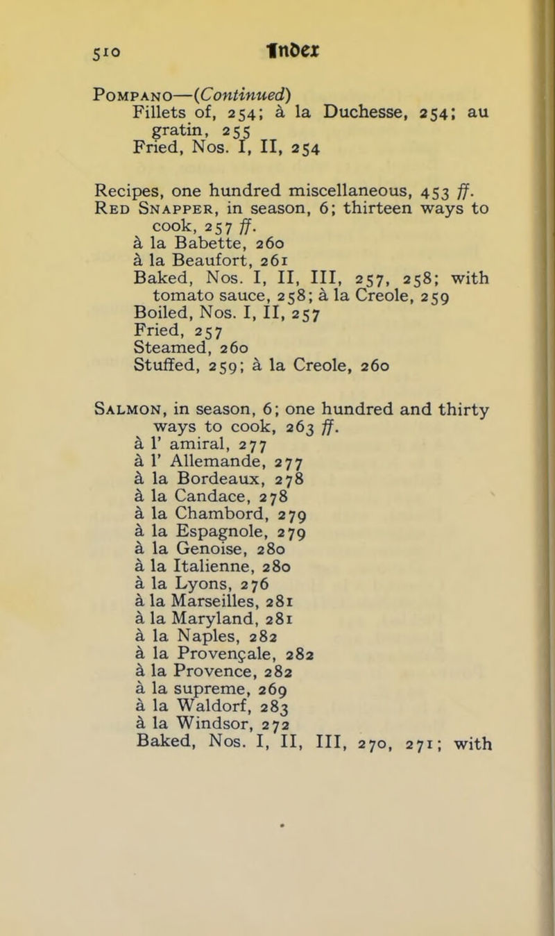 moex 5*0 Pompano—(Continued) Fillets of, 254; a la Duchesse, 254; au gratin, 255 Fried, Nos. I, II, 254 Recipes, one hundred miscellaneous, 453 ff. Red Snapper, in season, 6; thirteen ways to cook, 257 ff. a la Babette, 260 a la Beaufort, 261 Baked, Nos. I, II, III, 257, 258; with tomato sauce, 258; k la Creole, 259 Boiled, Nos. I, II, 257 Fried, 257 Steamed, 260 Stuffed, 259; a la Creole, 260 Salmon, in season, 6; one hundred and thirty ways to cook, 263 ff. a 1’ amiral, 277 a 1’ Allemande, 277 ft la Bordeaux, 278 a la Candace, 278 a la Chambord, 279 a la Espagnole, 279 a la Genoise, 280 a la Italienne, 280 a la Lyons, 276 a la Marseilles, 281 & la Maryland, 281 a la Naples, 282 a la Provenfale, 282 k la Provence, 282 a la supreme, 269 a la Waldorf, 283 k la Windsor, 272 Baked, Nos. I, II, III, 270, 271; with