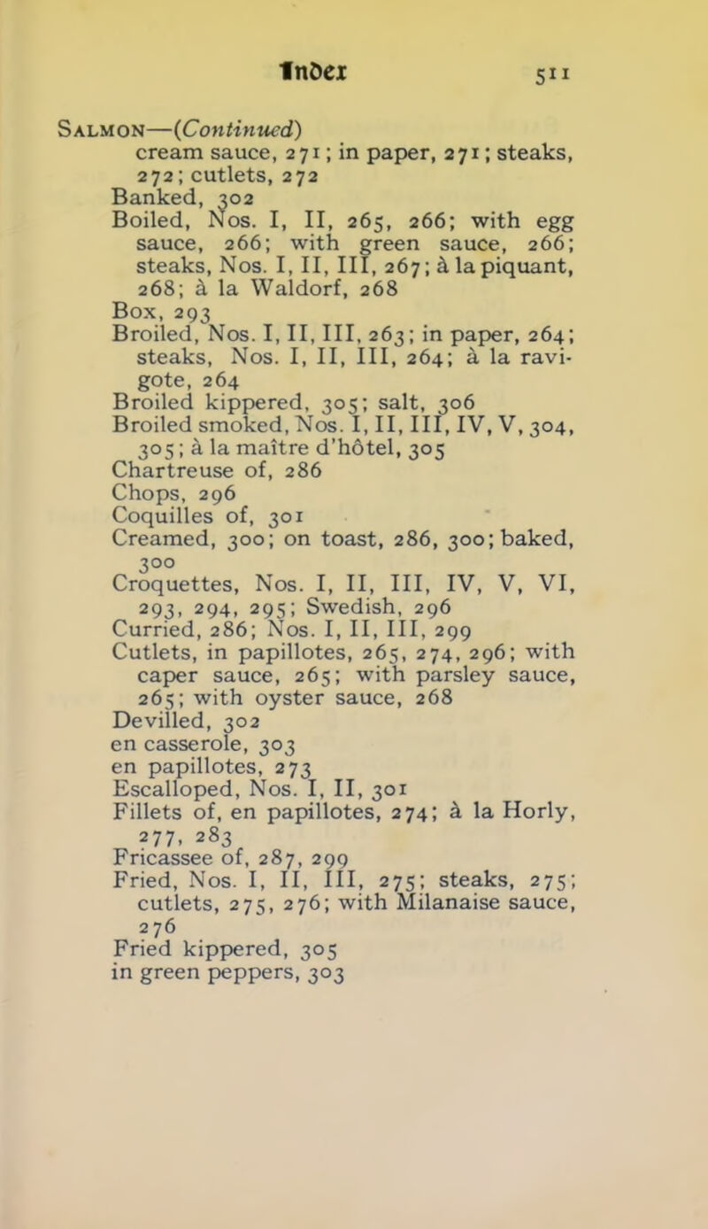Salmon—(Continued) cream sauce, 271; in paper, 271; steaks, 272; cutlets, 272 Banked, 302 Boiled, Nos. I, II, 265, 266; with egg sauce, 266; with green sauce, 266; steaks, Nos. I, II, III, 267; k la piquant, 268; 4 la Waldorf, 268 Box, 293 Broiled, Nos. I, II, III, 263; in paper, 264; steaks, Nos. I, II, III, 264; a la ravi- gote, 264 Broiled kippered, 305; salt, 306 Broiled smoked, Nos. I, II, III, IV, V, 304, 305; a la maitre d’hotel, 305 Chartreuse of, 286 Chops, 296 Coquilles of, 301 Creamed, 300; on toast, 286, 300; baked, 3°o Croquettes, Nos. I, II, III, IV, V, VI, 293, 294, 295; Swedish, 296 Curried, 286; Nos. I, II, III, 299 Cutlets, in papillotes, 265, 274, 296; with caper sauce, 265; with parsley sauce, 265; with oyster sauce, 268 Devilled, 302 en casserole, 303 en papillotes, 273 Escalloped, Nos. I, II, 301 Fillets of, en papillotes, 274; k la Horly, 277, 283 Fricassee of, 287, 299 Fried, Nos. I, II, III, 275; steaks, 275; cutlets, 275, 276; with Milanaise sauce, 2 76 Fried kippered, 305 in green peppers, 303