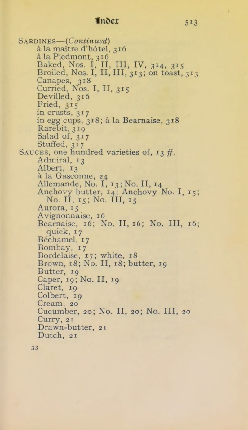 fn£>ci Sardines—(Continued) k la maitre d’hotel, 316 a la Piedmont, 316 Baked, Nos. I, II, III, IV, 314, 315 Broiled, Nos. I, II, III, 313; on toast, 313 Canapes, 318 Curried, Nos. I, II, 315 Devilled, 316 Fried, 315 in crusts, 317 in egg cups, 318; d la Bearnaise, 318 Rarebit, 319 Salad of, 317 Stuffed, 317 Sauces, one hundred varieties of, 13 ff. Admiral, 13 Albert, 13 a la Gasconne, 24 Allemande, No. I, 13; No. II, 14 Anchovy butter, 14; Anchovy No. I, 15; No. II, 15; No. Ill, 15 Aurora, 15 Avignonnaise, 16 Bearnaise, 16; No. II, 16; No. Ill, 16; quick, 17 Bechamel, 17 Bombay, 17 Bordelaise, 17; white, 18 Brown, 18; No. II, 18; butter, 19 Butter, 19 Caper, 19; No. II, 19 Claret, 19 Colbert, 19 Cream, 20 Cucumber, 20; No. II, 20; No. Ill, 20 Curry, 21 Drawn-butter, 21 Dutch, 21 33