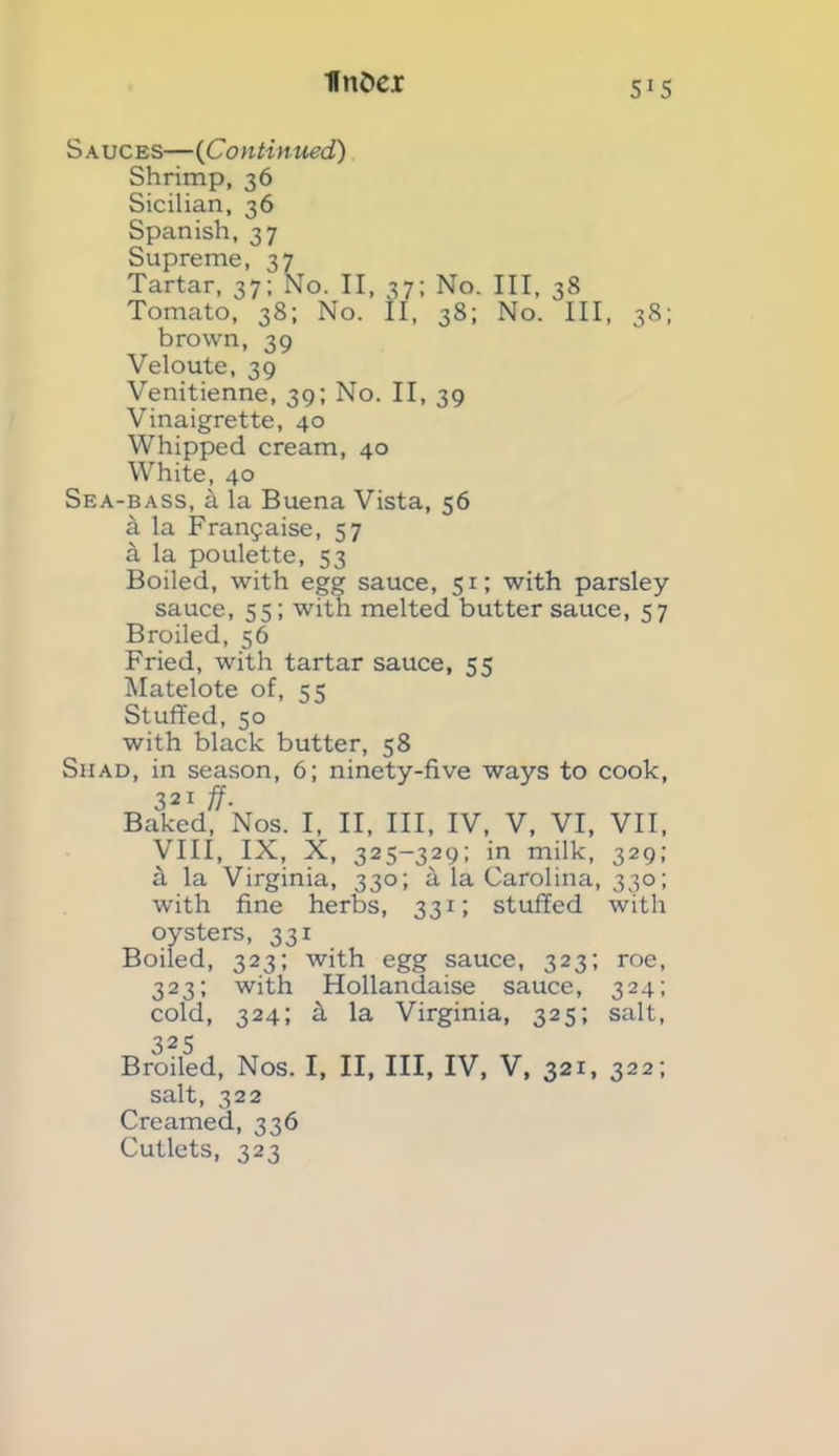 flnfcei 51S Sauces—(Continued) Shrimp, 36 Sicilian, 36 Spanish, 37 Supreme, 37 Tartar, 37; No. II, 37; No. Ill, 38 Tomato, 38; No. II, 38; No. Ill, 38; brown, 39 Veloute, 39 Venitienne, 39; No. II, 39 Vinaigrette, 40 Whipped cream, 40 White, 40 Sea-bass, k la Buena Vista, 56 a la Franjaise, 57 a la poulette, 53 Boiled, with egg sauce, 51; with parsley sauce, 55; with melted butter sauce, 57 Broiled, 56 Fried, with tartar sauce, 55 Matelote of, 55 Stuffed, 50 with black butter, 58 Shad, in season, 6; ninety-five ways to cook, 321 ff- Baked, Nos. I, II, III, IV, V, VI, VII, VIII, IX, X, 325-329; in milk, 329; ft la Virginia, 330; a la Carolina, 330; with fine herbs, 331; stuffed with oysters, 331 Boiled, 323; with egg sauce, 323; roe, 323; with Hollandaise sauce, 324; cold, 324; k la Virginia, 325; salt, 325 Broiled, Nos. I, II, III, IV, V, 321, 322; salt, 322 Creamed, 336 Cutlets, 323