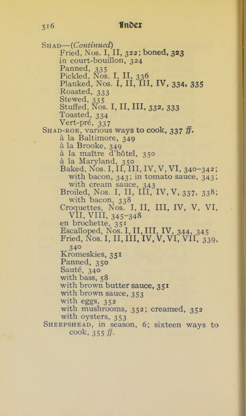 S h a d—(Continued) Fried, Nos. I, II, 322; boned, 323 in court-bouillon, 324 Panned, 335 Pickled, Nos. I, II, 336 Planked, Nos. I, II, III, IV, 334, 335 Roasted, 333 Stewed, 335 Stuffed, Nos. I, II, III, 332, 333 Toasted, 334 Vert-pre, 337 Shad-roe, various ways to cook, 337 ff. a la Baltimore, 349 a la Brooke, 349 a la maitre d’hotel, 350 k la Maryland, 350 Baked, Nos. I, II, III, IV, V, VI, 340-342; with bacon, 343; in tomato sauce, 343; with cream sauce, 343 Broiled, Nos. I, II, III, IV, V, 337, 338; with bacon, 338 Croquettes, Nos. I, II, III, IV, V, VI, VII, VIII, 345-348 en brochette, 351 Escalloped, Nos. I, II, III, IV, 344, 345 Fried, Nos. I, II, III, IV, V, VI, VII, 339, 34° Kromeskies, 351 Panned, 350 Saut6, 340 with bass, 58 with brown butter sauce, 351 with brown sauce, 353 with eggs, 352 with mushrooms, 352; creamed, 332 with oysters, 353 Sheepshead, in season, 6; sixteen ways to cook, 355 ff.