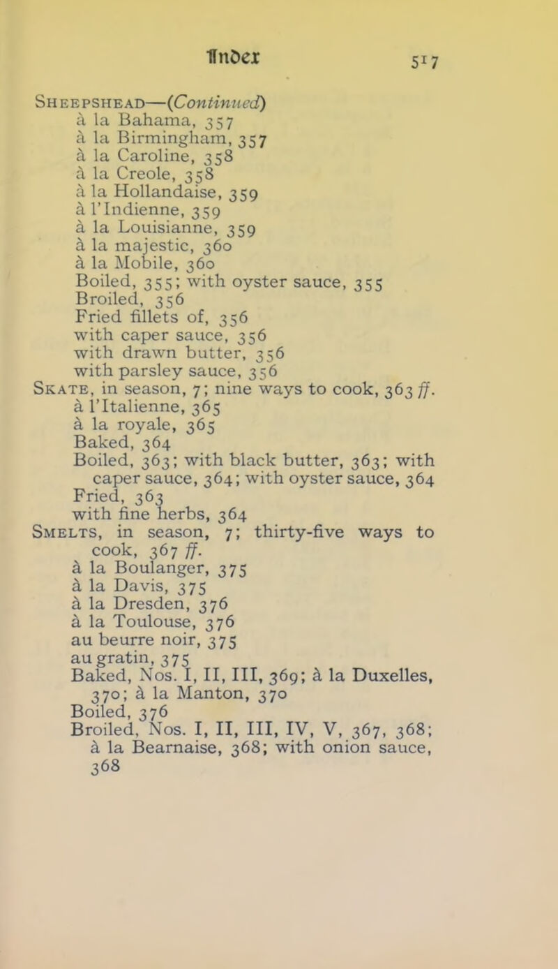 Sh eepshead—(Continued) a la Bahama, 357 a la Birmingham, 357 a la Caroline, 358 k la Creole, 358 k la Hollandaise, 359 k l’lndienne, 359 a la Louisianne, 359 h la majestic, 360 h la Mobile, 360 Boiled, 355; with oyster sauce, 355 Broiled, 356 Fried fillets of, 356 with caper sauce, 356 with drawn butter, 356 with parsley sauce, 356 Skate, in season, 7; nine ways to cook, 363 ff. a l’ltalienne, 365 k la royale, 365 Baked, 364 Boiled, 363; with black butter, 363; with caper sauce, 364; with oyster sauce, 364 Fried, 363 with fine herbs, 364 Smelts, in season, 7; thirty-five ways to cook, 367 ff. a la Boulanger, 375 a la Davis, 375 a la Dresden, 376 a la Toulouse, 376 au beurre noir, 375 au gratin, 375 Baked, Nos. I, II, III, 369; h la Duxelles, 370; k la Manton, 370 Boiled, 376 Broiled, Nos. I, II, III, IV, V, 367, 368; a la Beamaise, 368; with onion sauce, 368