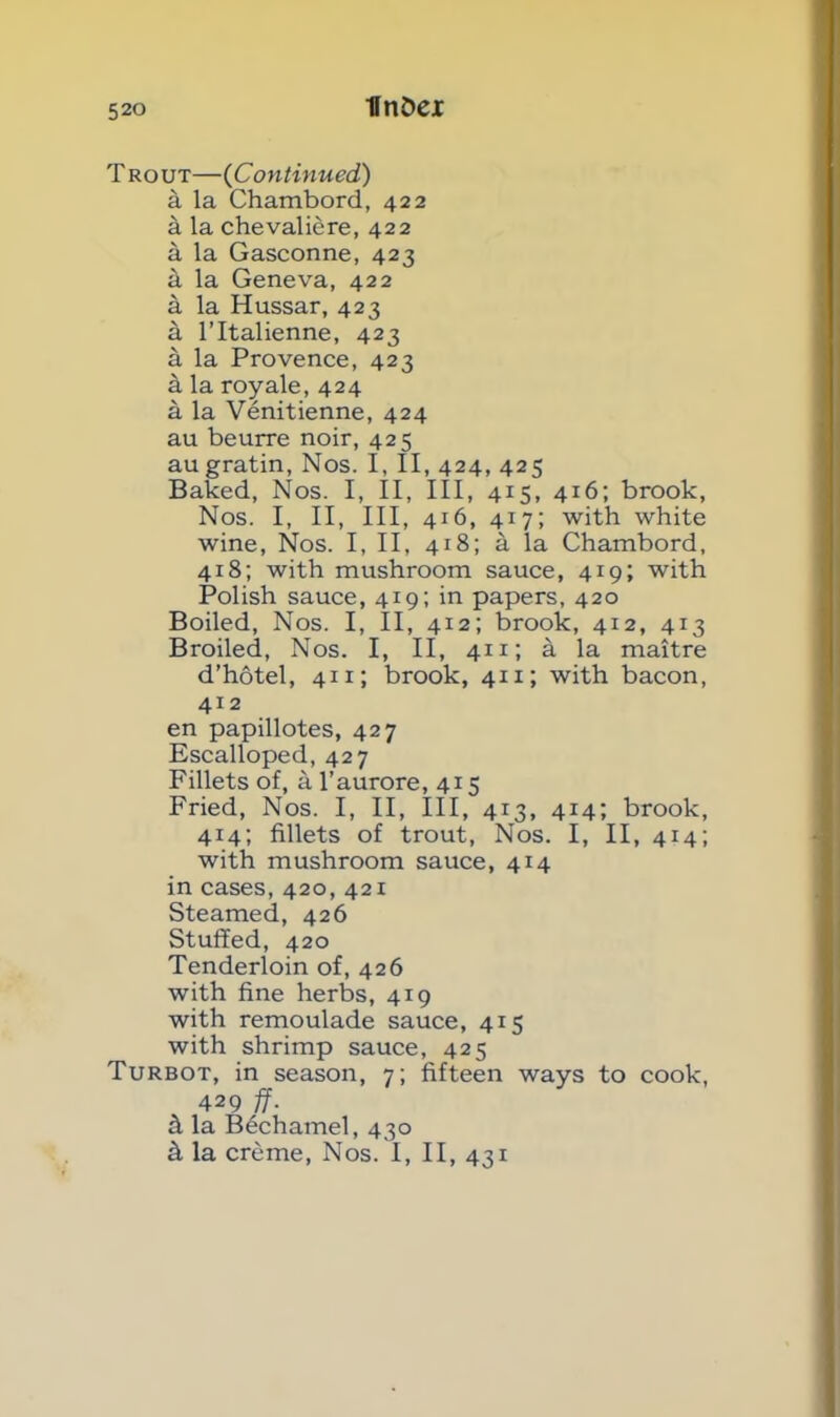 llnDei T rout—(Continued) a la Chambord, 422 a la chevaliere, 422 a la Gasconne, 423 it la Geneva, 422 a la Hussar, 423 a l’ltalienne, 423 a la Provence, 423 a la royale, 424 a la Venitienne, 424 au beurre noir, 425 augratin, Nos. I, II, 424, 425 Baked, Nos. I, II, III, 415, 416; brook, Nos. I, II, III, 416, 417; with white wine, Nos. I, II, 418; a la Chambord, 418; with mushroom sauce, 419; with Polish sauce, 419; in papers, 420 Boiled, Nos. I, II, 412; brook, 412, 413 Broiled, Nos. I, II, 411; a la maitre d’hotel, 411; brook, 411; with bacon, 412 en papillotes, 427 Escalloped, 427 Fillets of, a l’aurore, 415 Fried, Nos. I, II, III, 413, 414; brook, 4x4; fillets of trout, Nos. I, II, 414; with mushroom sauce, 414 in cases, 420, 421 Steamed, 426 Stuffed, 420 Tenderloin of, 426 with fine herbs, 419 with remoulade sauce, 415 with shrimp sauce, 425 Turbot, in season, 7; fifteen ways to cook, 429 ff- k la Bechamel, 430 k la creme, Nos. I, II, 431