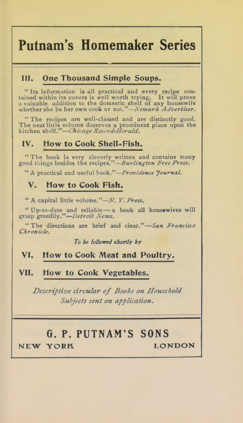 Putnam’s Homemaker Series III. One Thousand Simple Soups. “Its information is all practical and every recipe con- tained within its covers is well worth trying. It will prove a valuable addition to the domestic shelf of any housewife whether she be her own cook or not.”—Newark Advertiser. “ The recipes are well-classed and are distinctly good. The neat little volume deserves a prominent place upon the kitchen shelf.”—Chicago Record-Herald. IV. How to Cook Shell-Fish. “ The book is very cleverly written and contains many good tilings besides the recipes.”—Burlington Free Press. “ A practical and useful book.”—Providence Journal. V. How to Cook Fish. “ A capital little volume.”—N. V. Press. “Up-to-date and reliable — a book all housewives will grasp greedily.”—Detroit News. “ The directions are brief and clear.”—San Francisco Chronicle. To be followed shortly by VI. How to Cook Meat and Poultry. VII. How to Cook Vegetables. Descriptive circular of Books on Household Subjects sent on application. G. P. PUTNAM’S SONS