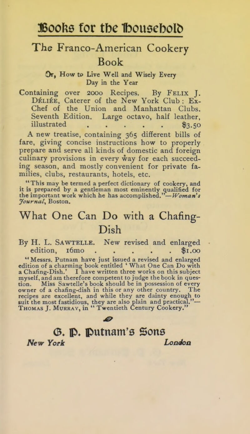 The Franco-American Cookery Book Or, How to Live Well and Wisely Every Day in the Year Containing over 2000 Recipes. By Felix J. D£li£e, Caterer of the New York Club : Ex- Chef of the Union and Manhattan Clubs. Seventh Edition. Large octavo, half leather, illustrated . . . . . $3.50 A new treatise, containing 365 different bills of fare, giving concise instructions how to properly prepare and serve all kinds of domestic and foreign culinary provisions in every way for each succeed- ing season, and mostly convenient for private fa- milies, clubs, restaurants, hotels, etc. “This may be termed a perfect dictionary of cookery, and it is prepared by a gentleman most eminently qualified for the important work which he has accomplished.”—IVoman’s Journal, Boston. What One Can Do with a Chafing- Dish By H. L. Sawtelle. New revised and enlarged edition, i6mo ..... $1.00 “ Messrs. Putnam have just issued a revised and enlarged edition of a charming book entitled ‘ What One Can Do with a Chafing-Dish.’ I have written three works on this subject myself, and am therefore competent to judge the book in ques- tion. Miss Sawtelle’s book should be in possession of every owner of a chafing-dish in this or any other country. The recipes are excellent, and while they are dainty enough to suit the most fastidious, they are.also plain and practical.”— Thomas J. Murray, in “ Twentieth Century Cookery.” <B. fl\ Putnam’s Sons