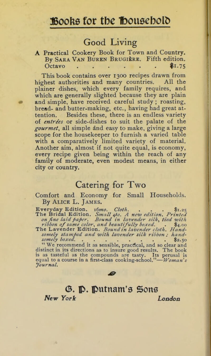 Good Living A Practical Cookery Book for Town and Country. By Sara Van Buren BRUGlfcRE. Fifth edition. Octavo ...... fi-75 This book contains over 1300 recipes drawn from highest authorities and many countries. All the plainer dishes, which every family requires, and which are generally slighted because they are plain and simple, have received careful study ; roasting, bread- and butter-making, etc., having had great at- tention. Besides these, there is an endless variety of entries or side-dishes to suit the palate of the gourmet, all simple dnd easy to make, giving a large scope for the housekeeper to furnish a varied table with a comparatively limited variety of material. Another aim, almost if not quite equal, is economy, every recipe given being within the reach of any family of moderate, even modest means, in either city or country. Catering for Two Comfort and Economy for Small Households. By Alice L. James. Everyday Edition. 16tno. Cloth. . . . $1.25 The Bridal Edition. Small 4to. A new edition. Printed on fine laid paper. Bound in lavender silk, tied with ribbon of same color, and beautifully boxed. . $4.00 The Lavender Edition. Bound in lavender cloth. Hand- somely stamped and with lavender silk ribbon; hand- somely boxed. $2.50 “ We recommend it as sensible, practical, and so clear and distinct in its directions as to insure good results. The book is as tasteful as the compounds are tasty. Its perusal is equal to a course in a first-class cooking-school.”—Woman's Journal. <3. IP. Putnam’s Sons