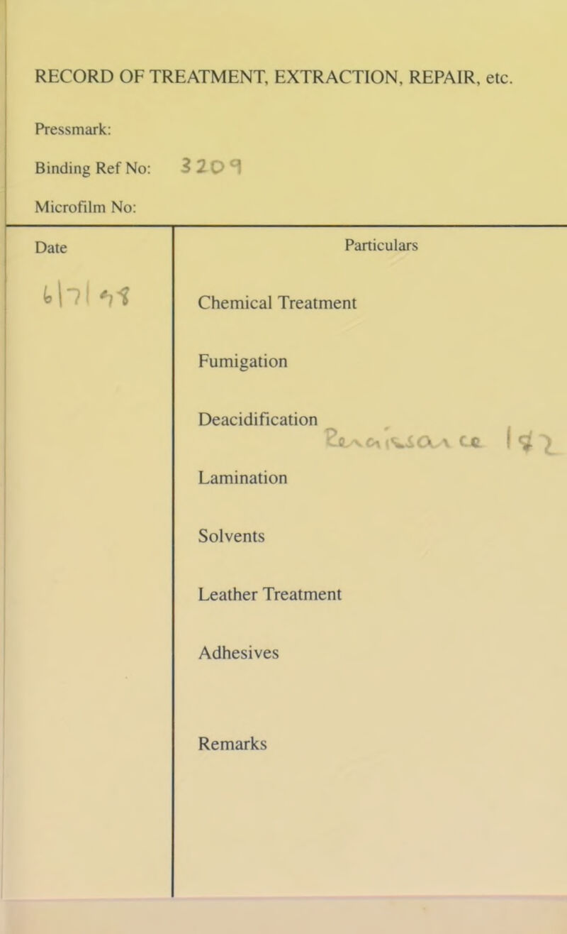 RECORD OF TREATMENT, EXTRACTION, REPAIR, etc. Pressmark: Binding Ref No: 3 20 ^ Microfilm No: Date Particulars thl *ii Chemical Treatment Fumigation Deacidification lVSCC\ Cft ! ^ ^ Lamination Solvents Leather Treatment Adhesives Remarks