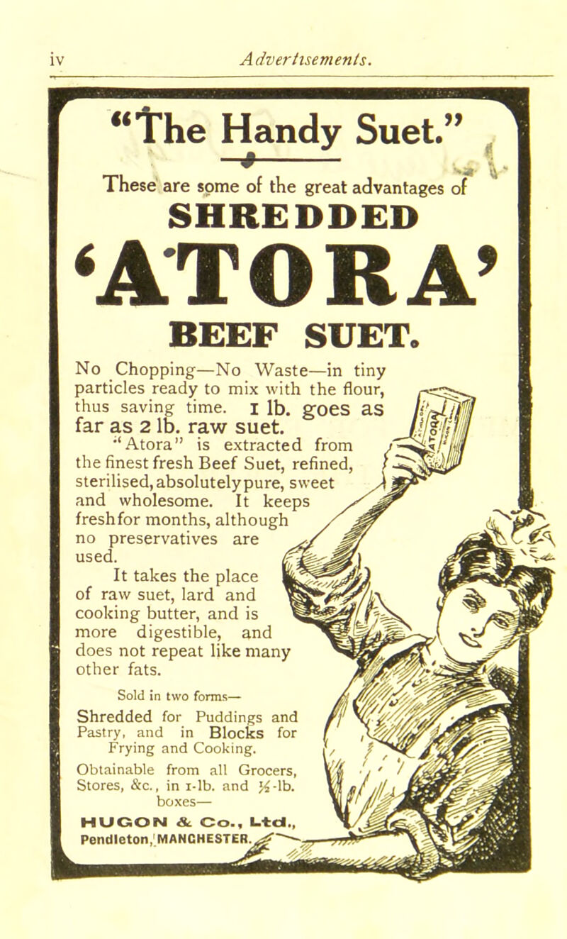 Sold in two forms— Shredded for Puddings and Pastry, and in Blocks for Frying and Cooking. Obtainable from all Grocers, Stores, &c., in i-lb. and j£-lb. boxes— MU GO N & Co., Ltd., Pendleton, MANCHESTER. “The Handy Suet.” -+ „ * These are some of the great advantages of SHREDDED ‘ATOKA’ BEEF SUET. No Chopping—No Waste—in tiny particles ready to mix with the flour, thus saving time. I lb. goes as far as 2 lb. raw suet. ;‘Atora” is extracted from the finest fresh Beef Suet, refined, sterilised, absolutely pure, sweet and wholesome. It keeps freshfor months, although no preservatives are used. It takes the place of raw suet, lard and cooking butter, and is more digestible, and does not repeat like many other fats.