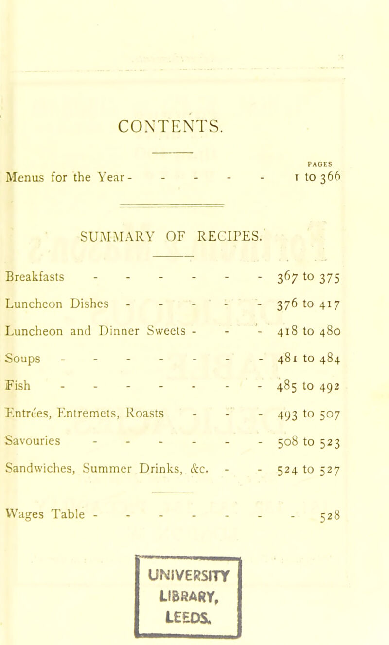 CONTENTS. PAGES Menus for the Year- “ “ r to 366 SUMMARY OF Breakfasts ... RECIPES. 367 to 375 Luncheon Dishes - - 376 to 417 Luncheon and Dinner Sweets - 418 to 480 Soups - - - 481 to 484 Fish - - - - - 485 to 492 Entrees, Entremets, Roasts - - 493 t0 507 Savouries - - - - - 5°8 to 523 Sandwiches, Summer Drinks, &c. - - 524 to 527 Wages Table - _ _ . 528 UNIVERSITY LIBRARY, LEEDS. -