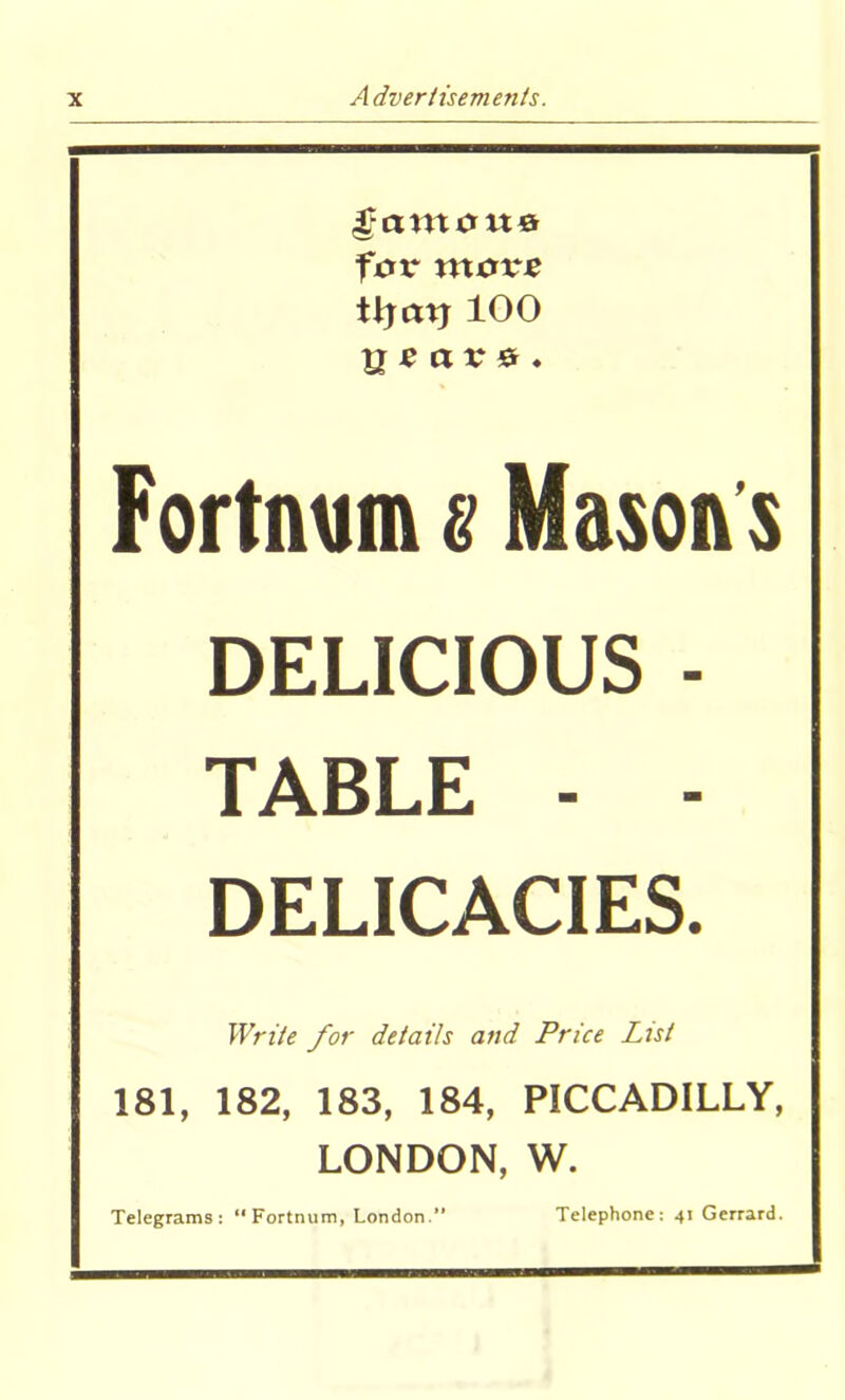 famous formore tijatj 100 years. Fortnum s Mason s DELICIOUS - TABLE - - DELICACIES. Write for details and Price List 181, 182, 183, 184, PICCADILLY, LONDON, W. Telegrams: “Fortnum, London.” Telephone: 41 Gerrard.