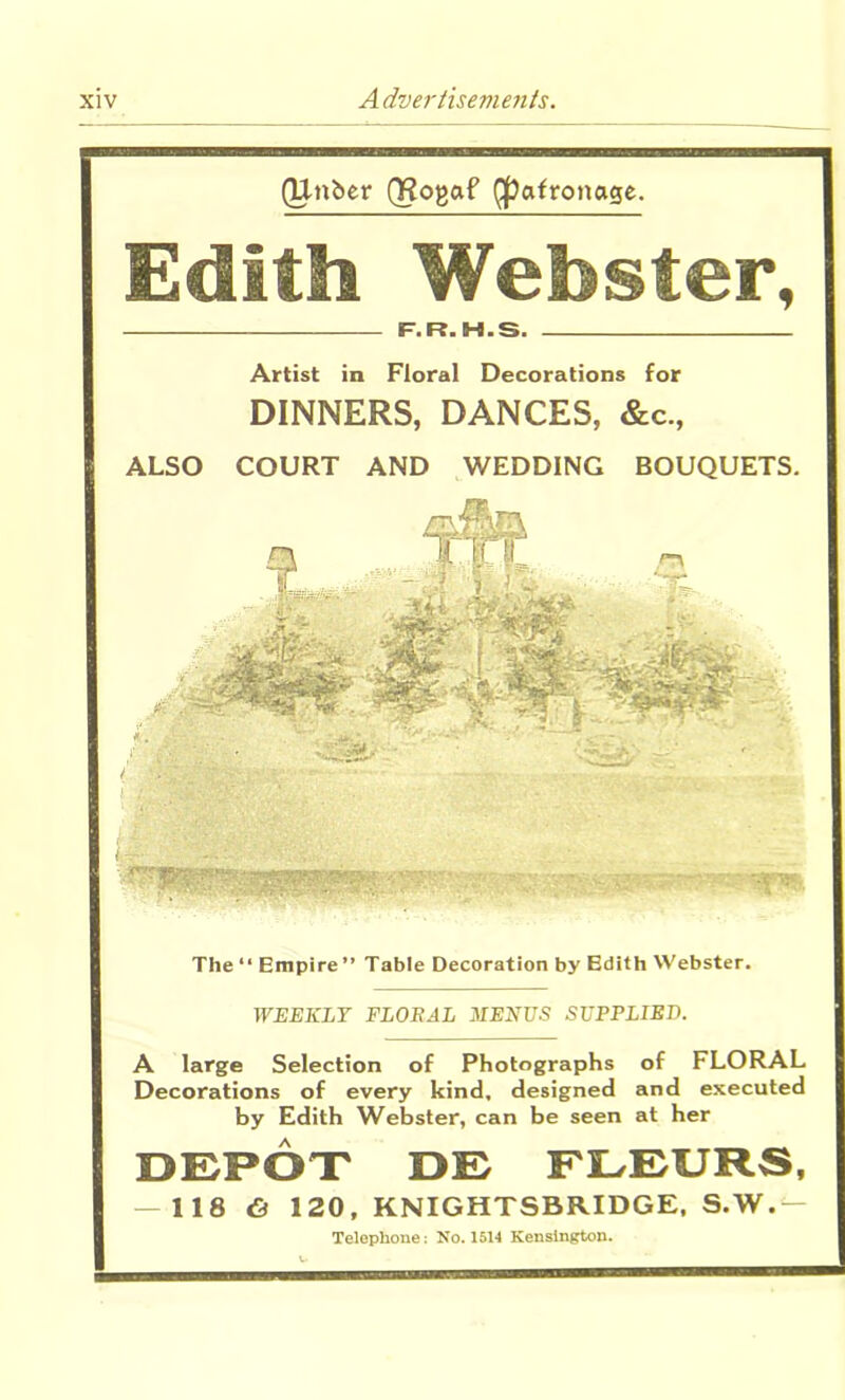 (Unber QRogaf Qpafronage. Edith Webster, F.R. H.S. Artist in Floral Decorations for DINNERS, DANCES, &c., ALSO COURT AND WEDDING BOUQUETS. The “ Empire ” Table Decoration by Edith Webster. WEEKLY FLORAL MENUS SUPPLIED. A large Selection of Photographs of FLORAL Decorations of every kind, designed and executed by Edith Webster, can be seen at her DEPOT DE FLEURS, — 118 & 120, KNIGHTSBRIDGE, S.W.— Telephone: No. 1514 Kensington.