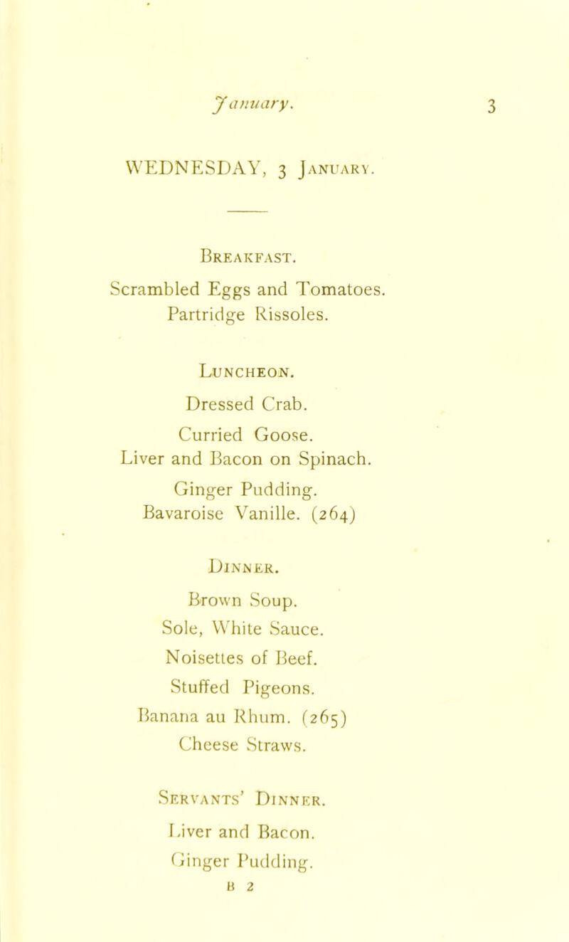 WEDNESDAY, 3 January. Breakfast. Scrambled Eggs and Tomatoes. Partridge Rissoles. Luncheon. Dressed Crab. Curried Goose. Liver and Bacon on Spinach. Ginger Pudding. Bavaroise Vanille. (264) Dinner. Brown Soup. Sole, White Sauce. Noisettes of Beef. Stuffed Pigeons. Banana au Rhum. (265) Cheese Straws. Servants’ Dinner. Liver and Bacon. Ginger Pudding. a 2